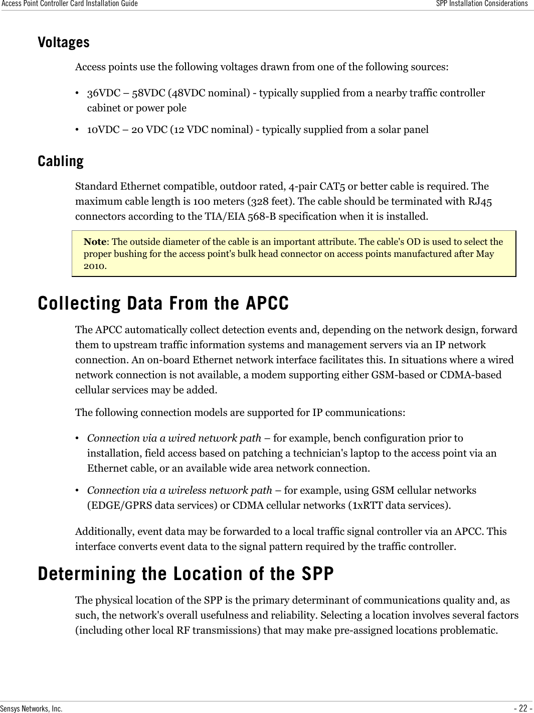 Access Point Controller Card Installation Guide SPP Installation ConsiderationsVoltagesAccess points use the following voltages drawn from one of the following sources:•36VDC – 58VDC (48VDC nominal) - typically supplied from a nearby traffic controller cabinet or power pole•10VDC – 20 VDC (12 VDC nominal) - typically supplied from a solar panelCablingStandard Ethernet compatible, outdoor rated, 4-pair CAT5 or better cable is required. The maximum cable length is 100 meters (328 feet). The cable should be terminated with RJ45 connectors according to the TIA/EIA 568-B specification when it is installed.Note: The outside diameter of the cable is an important attribute. The cable&apos;s OD is used to select the proper bushing for the access point&apos;s bulk head connector on access points manufactured after May 2010. Collecting Data From the APCCThe APCC automatically collect detection events and, depending on the network design, forward them to upstream traffic information systems and management servers via an IP network connection. An on-board Ethernet network interface facilitates this. In situations where a wired network connection is not available, a modem supporting either GSM-based or CDMA-based cellular services may be added.The following connection models are supported for IP communications:•Connection via a wired network path – for example, bench configuration prior to installation, field access based on patching a technician&apos;s laptop to the access point via an Ethernet cable, or an available wide area network connection.•Connection via a wireless network path – for example, using GSM cellular networks (EDGE/GPRS data services) or CDMA cellular networks (1xRTT data services).Additionally, event data may be forwarded to a local traffic signal controller via an APCC. This interface converts event data to the signal pattern required by the traffic controller. Determining the Location of the SPPThe physical location of the SPP is the primary determinant of communications quality and, as such, the network&apos;s overall usefulness and reliability. Selecting a location involves several factors (including other local RF transmissions) that may make pre-assigned locations problematic. Sensys Networks, Inc. - 22 -