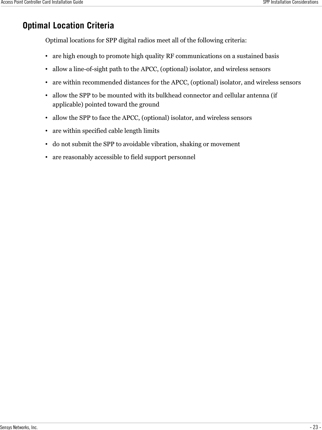 Access Point Controller Card Installation Guide SPP Installation ConsiderationsOptimal Location CriteriaOptimal locations for SPP digital radios meet all of the following criteria:•are high enough to promote high quality RF communications on a sustained basis•allow a line-of-sight path to the APCC, (optional) isolator, and wireless sensors•are within recommended distances for the APCC, (optional) isolator, and wireless sensors•allow the SPP to be mounted with its bulkhead connector and cellular antenna (if applicable) pointed toward the ground•allow the SPP to face the APCC, (optional) isolator, and wireless sensors•are within specified cable length limits•do not submit the SPP to avoidable vibration, shaking or movement•are reasonably accessible to field support personnelSensys Networks, Inc. - 23 -