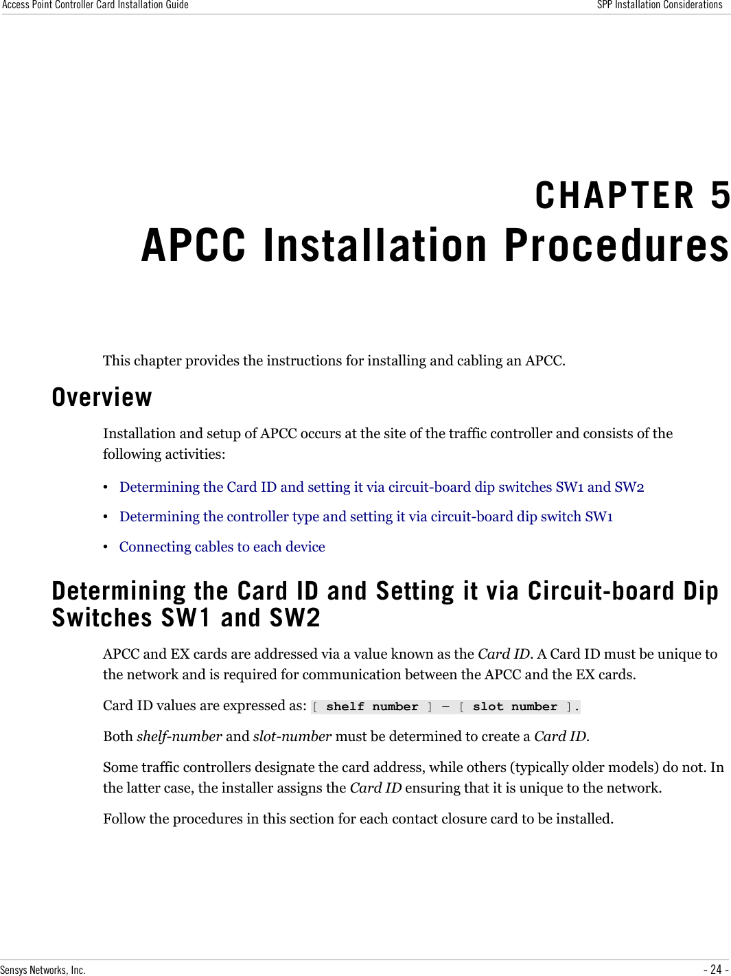 Access Point Controller Card Installation Guide SPP Installation ConsiderationsCHAPTER 5APCC Installation ProceduresThis chapter provides the instructions for installing and cabling an APCC.OverviewInstallation and setup of APCC occurs at the site of the traffic controller and consists of the following activities:•Determining the Card ID and setting it via circuit-board dip switches SW1 and SW2•Determining the controller type and setting it via circuit-board dip switch SW1•Connecting cables to each deviceDetermining the Card ID and Setting it via Circuit-board Dip Switches SW1 and SW2APCC and EX cards are addressed via a value known as the Card ID. A Card ID must be unique to the network and is required for communication between the APCC and the EX cards.Card ID values are expressed as: [ shelf number ] ― [ slot number ].Both shelf-number and slot-number must be determined to create a Card ID.Some traffic controllers designate the card address, while others (typically older models) do not. In the latter case, the installer assigns the Card ID ensuring that it is unique to the network.Follow the procedures in this section for each contact closure card to be installed.Sensys Networks, Inc. - 24 -