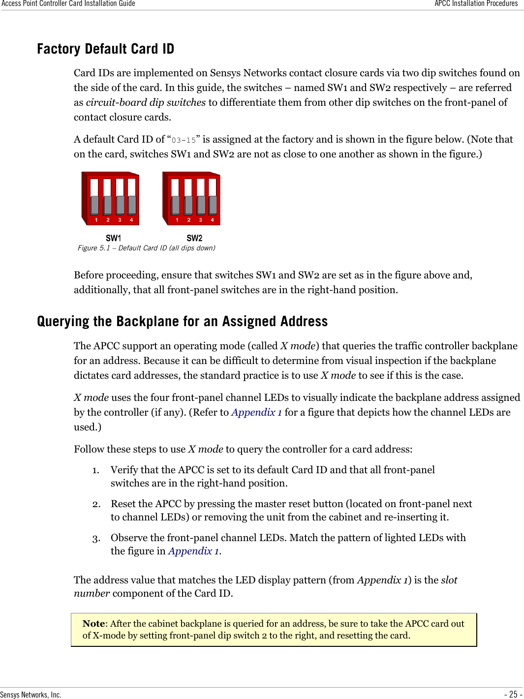 Access Point Controller Card Installation Guide APCC Installation ProceduresFactory Default Card IDCard IDs are implemented on Sensys Networks contact closure cards via two dip switches found on the side of the card. In this guide, the switches – named SW1 and SW2 respectively – are referred as circuit-board dip switches to differentiate them from other dip switches on the front-panel of contact closure cards.A default Card ID of “03-15” is assigned at the factory and is shown in the figure below. (Note that on the card, switches SW1 and SW2 are not as close to one another as shown in the figure.)Figure 5.1 – Default Card ID (all dips down)Before proceeding, ensure that switches SW1 and SW2 are set as in the figure above and, additionally, that all front-panel switches are in the right-hand position.Querying the Backplane for an Assigned AddressThe APCC support an operating mode (called X mode) that queries the traffic controller backplane for an address. Because it can be difficult to determine from visual inspection if the backplane dictates card addresses, the standard practice is to use X mode to see if this is the case.X mode uses the four front-panel channel LEDs to visually indicate the backplane address assigned by the controller (if any). (Refer to Appendix 1 for a figure that depicts how the channel LEDs are used.)Follow these steps to use X mode to query the controller for a card address:1. Verify that the APCC is set to its default Card ID and that all front-panel switches are in the right-hand position.2. Reset the APCC by pressing the master reset button (located on front-panel next to channel LEDs) or removing the unit from the cabinet and re-inserting it.3. Observe the front-panel channel LEDs. Match the pattern of lighted LEDs with the figure in Appendix 1.The address value that matches the LED display pattern (from Appendix 1) is the slot number component of the Card ID.Note: After the cabinet backplane is queried for an address, be sure to take the APCC card out of X-mode by setting front-panel dip switch 2 to the right, and resetting the card.Sensys Networks, Inc. - 25 -