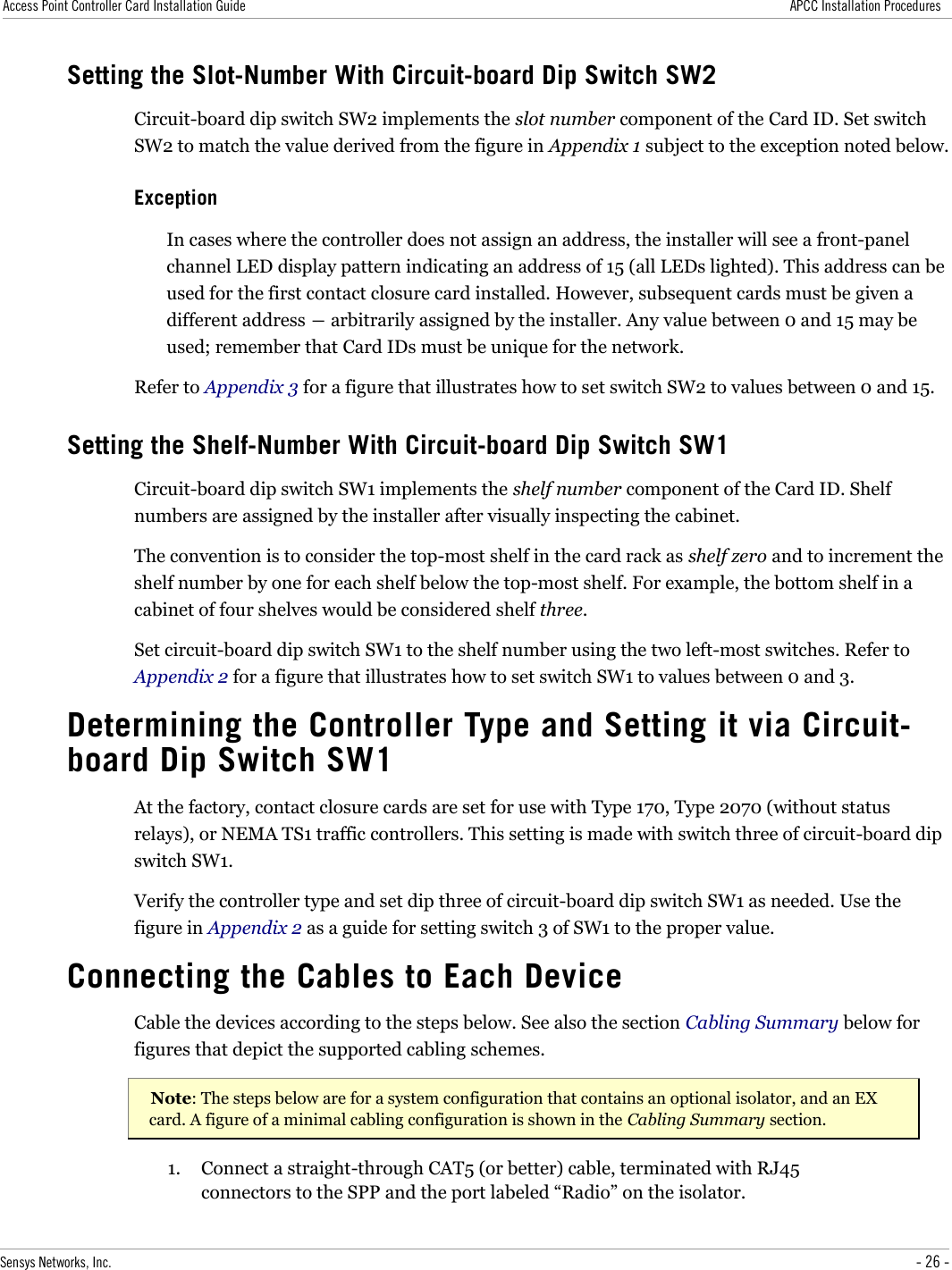 Access Point Controller Card Installation Guide APCC Installation ProceduresSetting the Slot-Number With Circuit-board Dip Switch SW2Circuit-board dip switch SW2 implements the slot number component of the Card ID. Set switch SW2 to match the value derived from the figure in Appendix 1 subject to the exception noted below.ExceptionIn cases where the controller does not assign an address, the installer will see a front-panel channel LED display pattern indicating an address of 15 (all LEDs lighted). This address can be used for the first contact closure card installed. However, subsequent cards must be given a different address ― arbitrarily assigned by the installer. Any value between 0 and 15 may be used; remember that Card IDs must be unique for the network.Refer to Appendix 3 for a figure that illustrates how to set switch SW2 to values between 0 and 15.Setting the Shelf-Number With Circuit-board Dip Switch SW1Circuit-board dip switch SW1 implements the shelf number component of the Card ID. Shelf numbers are assigned by the installer after visually inspecting the cabinet.The convention is to consider the top-most shelf in the card rack as shelf zero and to increment the shelf number by one for each shelf below the top-most shelf. For example, the bottom shelf in a cabinet of four shelves would be considered shelf three.Set circuit-board dip switch SW1 to the shelf number using the two left-most switches. Refer to Appendix 2 for a figure that illustrates how to set switch SW1 to values between 0 and 3.Determining the Controller Type and Setting it via Circuit-board Dip Switch SW1At the factory, contact closure cards are set for use with Type 170, Type 2070 (without status relays), or NEMA TS1 traffic controllers. This setting is made with switch three of circuit-board dip switch SW1.Verify the controller type and set dip three of circuit-board dip switch SW1 as needed. Use the figure in Appendix 2 as a guide for setting switch 3 of SW1 to the proper value.Connecting the Cables to Each DeviceCable the devices according to the steps below. See also the section Cabling Summary below for figures that depict the supported cabling schemes.Note: The steps below are for a system configuration that contains an optional isolator, and an EX card. A figure of a minimal cabling configuration is shown in the Cabling Summary section.1. Connect a straight-through CAT5 (or better) cable, terminated with RJ45 connectors to the SPP and the port labeled “Radio” on the isolator.Sensys Networks, Inc. - 26 -
