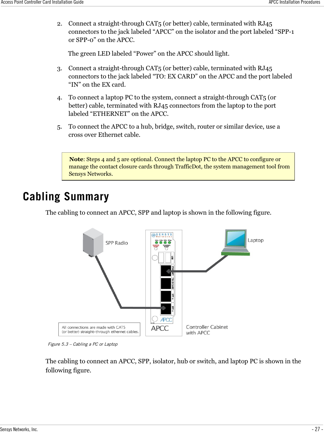 Access Point Controller Card Installation Guide APCC Installation Procedures2. Connect a straight-through CAT5 (or better) cable, terminated with RJ45 connectors to the jack labeled “APCC” on the isolator and the port labeled “SPP-1 or SPP-0” on the APCC.The green LED labeled “Power” on the APCC should light.3. Connect a straight-through CAT5 (or better) cable, terminated with RJ45 connectors to the jack labeled “TO: EX CARD” on the APCC and the port labeled “IN” on the EX card.4. To connect a laptop PC to the system, connect a straight-through CAT5 (or better) cable, terminated with RJ45 connectors from the laptop to the port labeled “ETHERNET” on the APCC.5. To connect the APCC to a hub, bridge, switch, router or similar device, use a cross over Ethernet cable.Note: Steps 4 and 5 are optional. Connect the laptop PC to the APCC to configure or manage the contact closure cards through TrafficDot, the system management tool from Sensys Networks.Cabling SummaryThe cabling to connect an APCC, SPP and laptop is shown in the following figure.Figure 5.3 – Cabling a PC or LaptopThe cabling to connect an APCC, SPP, isolator, hub or switch, and laptop PC is shown in the following figure.Sensys Networks, Inc. - 27 -