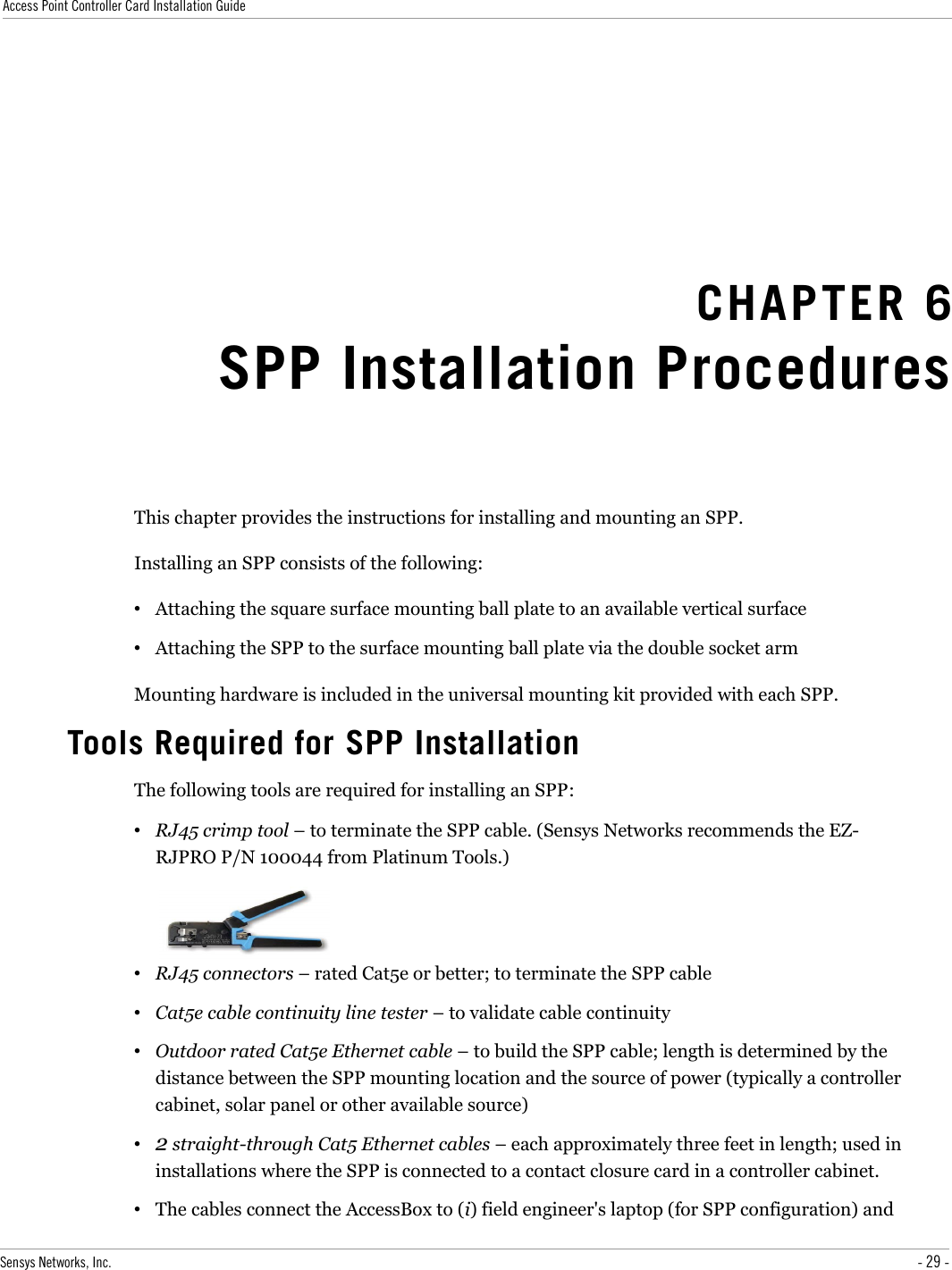 Access Point Controller Card Installation GuideCHAPTER 6SPP Installation ProceduresThis chapter provides the instructions for installing and mounting an SPP.Installing an SPP consists of the following:•Attaching the square surface mounting ball plate to an available vertical surface•Attaching the SPP to the surface mounting ball plate via the double socket armMounting hardware is included in the universal mounting kit provided with each SPP.Tools Required for SPP InstallationThe following tools are required for installing an SPP:•RJ45 crimp tool – to terminate the SPP cable. (Sensys Networks recommends the EZ-RJPRO P/N 100044 from Platinum Tools.)•RJ45 connectors – rated Cat5e or better; to terminate the SPP cable•Cat5e cable continuity line tester – to validate cable continuity•Outdoor rated Cat5e Ethernet cable – to build the SPP cable; length is determined by the distance between the SPP mounting location and the source of power (typically a controller cabinet, solar panel or other available source)•2 straight-through Cat5 Ethernet cables – each approximately three feet in length; used in installations where the SPP is connected to a contact closure card in a controller cabinet.•The cables connect the AccessBox to (i) field engineer&apos;s laptop (for SPP configuration) and Sensys Networks, Inc. - 29 -