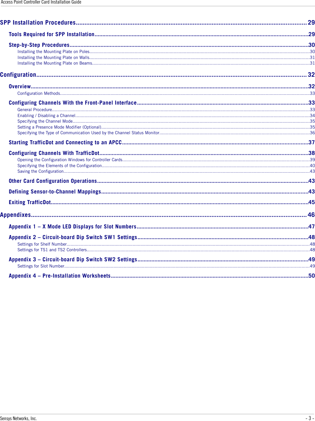 Access Point Controller Card Installation GuideSPP Installation Procedures...................................................................................................................................... 29Tools Required for SPP Installation..........................................................................................................................................29Step-by-Step Procedures...........................................................................................................................................................30Installing the Mounting Plate on Poles..........................................................................................................................................................................30Installing the Mounting Plate on Walls..........................................................................................................................................................................31Installing the Mounting Plate on Beams........................................................................................................................................................................31Configuration............................................................................................................................................................. 32Overview....................................................................................................................................................................................32Configuration Methods.................................................................................................................................................................................................33Configuring Channels With the Front-Panel Interface...............................................................................................................33General Procedure.......................................................................................................................................................................................................33Enabling / Disabling a Channel.....................................................................................................................................................................................34Specifying the Channel Mode.......................................................................................................................................................................................35Setting a Presence Mode Modifier (Optional).................................................................................................................................................................35Specifying the Type of Communication Used by the Channel Status Monitor....................................................................................................................36Starting TrafficDot and Connecting to an APCC........................................................................................................................37Configuring Channels With TrafficDot.......................................................................................................................................38Opening the Configuration Windows for Controller Cards................................................................................................................................................39Specifying the Elements of the Configuration................................................................................................................................................................40Saving the Configuration..............................................................................................................................................................................................43Other Card Configuration Operations.........................................................................................................................................43Defining Sensor-to-Channel Mappings......................................................................................................................................43Exiting TrafficDot.......................................................................................................................................................................45Appendixes................................................................................................................................................................ 46Appendix 1 – X Mode LED Displays for Slot Numbers...............................................................................................................47Appendix 2 – Circuit-board Dip Switch SW1 Settings..............................................................................................................48Settings for Shelf Number...........................................................................................................................................................................................48Settings for TS1 and TS2 Controllers............................................................................................................................................................................48Appendix 3 – Circuit-board Dip Switch SW2 Settings..............................................................................................................49Settings for Slot Number.............................................................................................................................................................................................49Appendix 4 – Pre-Installation Worksheets................................................................................................................................50Sensys Networks, Inc. - 3 -