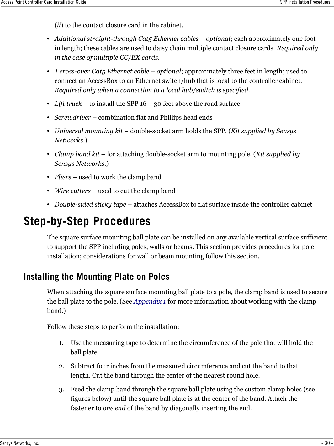 Access Point Controller Card Installation Guide SPP Installation Procedures(ii) to the contact closure card in the cabinet.•Additional straight-through Cat5 Ethernet cables – optional; each approximately one foot in length; these cables are used to daisy chain multiple contact closure cards. Required only in the case of multiple CC/EX cards.•1 cross-over Cat5 Ethernet cable – optional; approximately three feet in length; used to connect an AccessBox to an Ethernet switch/hub that is local to the controller cabinet. Required only when a connection to a local hub/switch is specified.•Lift truck – to install the SPP 16 – 30 feet above the road surface•Screwdriver – combination flat and Phillips head ends•Universal mounting kit – double-socket arm holds the SPP. (Kit supplied by Sensys Networks.)•Clamp band kit – for attaching double-socket arm to mounting pole. (Kit supplied by Sensys Networks.)•Pliers – used to work the clamp band•Wire cutters – used to cut the clamp band•Double-sided sticky tape – attaches AccessBox to flat surface inside the controller cabinetStep-by-Step ProceduresThe square surface mounting ball plate can be installed on any available vertical surface sufficient to support the SPP including poles, walls or beams. This section provides procedures for pole installation; considerations for wall or beam mounting follow this section.Installing the Mounting Plate on PolesWhen attaching the square surface mounting ball plate to a pole, the clamp band is used to secure the ball plate to the pole. (See Appendix 1 for more information about working with the clamp band.)Follow these steps to perform the installation:1. Use the measuring tape to determine the circumference of the pole that will hold the ball plate.2. Subtract four inches from the measured circumference and cut the band to that length. Cut the band through the center of the nearest round hole.3. Feed the clamp band through the square ball plate using the custom clamp holes (see figures below) until the square ball plate is at the center of the band. Attach the fastener to one end of the band by diagonally inserting the end.Sensys Networks, Inc. - 30 -
