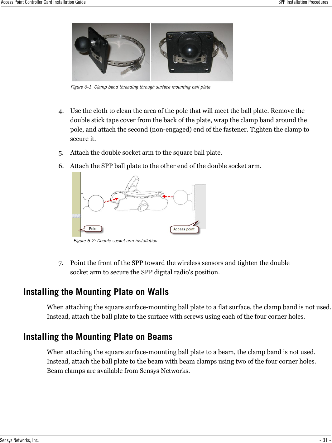 Access Point Controller Card Installation Guide SPP Installation Procedures4. Use the cloth to clean the area of the pole that will meet the ball plate. Remove the double stick tape cover from the back of the plate, wrap the clamp band around the pole, and attach the second (non-engaged) end of the fastener. Tighten the clamp to secure it.5. Attach the double socket arm to the square ball plate.6. Attach the SPP ball plate to the other end of the double socket arm.7. Point the front of the SPP toward the wireless sensors and tighten the double socket arm to secure the SPP digital radio&apos;s position.Installing the Mounting Plate on WallsWhen attaching the square surface-mounting ball plate to a flat surface, the clamp band is not used. Instead, attach the ball plate to the surface with screws using each of the four corner holes.Installing the Mounting Plate on BeamsWhen attaching the square surface-mounting ball plate to a beam, the clamp band is not used. Instead, attach the ball plate to the beam with beam clamps using two of the four corner holes. Beam clamps are available from Sensys Networks.Sensys Networks, Inc. - 31 -Figure 6-1: Clamp band threading through surface mounting ball plateFigure 6-2: Double socket arm installation