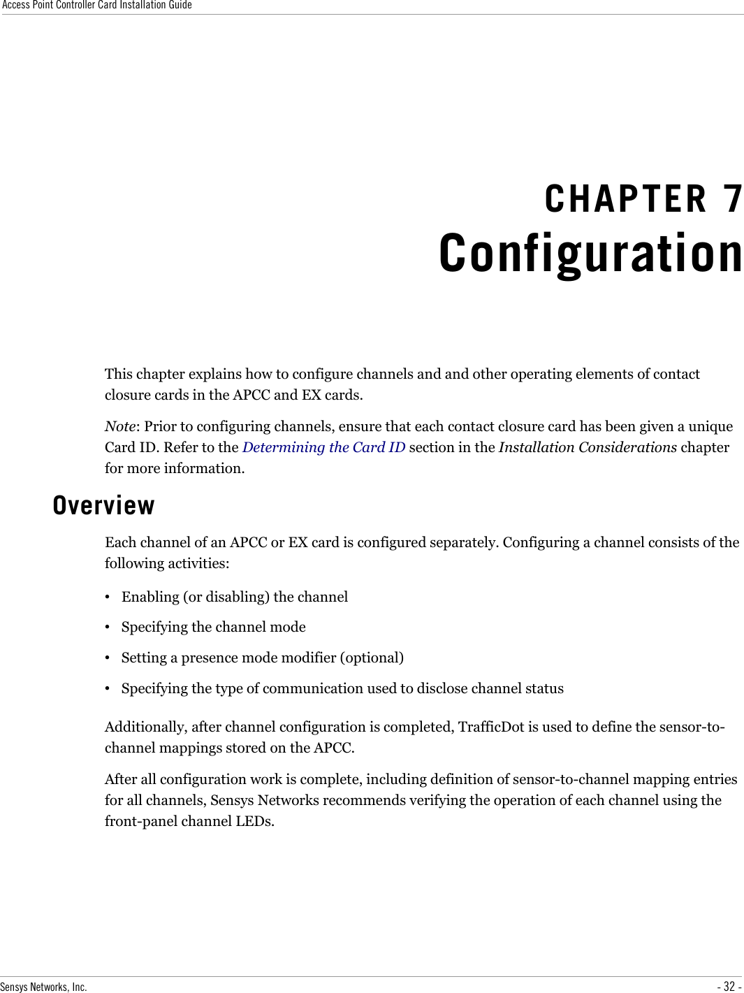 Access Point Controller Card Installation GuideCHAPTER 7ConfigurationThis chapter explains how to configure channels and and other operating elements of contact closure cards in the APCC and EX cards.Note: Prior to configuring channels, ensure that each contact closure card has been given a unique Card ID. Refer to the Determining the Card ID section in the Installation Considerations chapter for more information.OverviewEach channel of an APCC or EX card is configured separately. Configuring a channel consists of the following activities:•Enabling (or disabling) the channel•Specifying the channel mode•Setting a presence mode modifier (optional)•Specifying the type of communication used to disclose channel statusAdditionally, after channel configuration is completed, TrafficDot is used to define the sensor-to-channel mappings stored on the APCC.After all configuration work is complete, including definition of sensor-to-channel mapping entries for all channels, Sensys Networks recommends verifying the operation of each channel using the front-panel channel LEDs.Sensys Networks, Inc. - 32 -