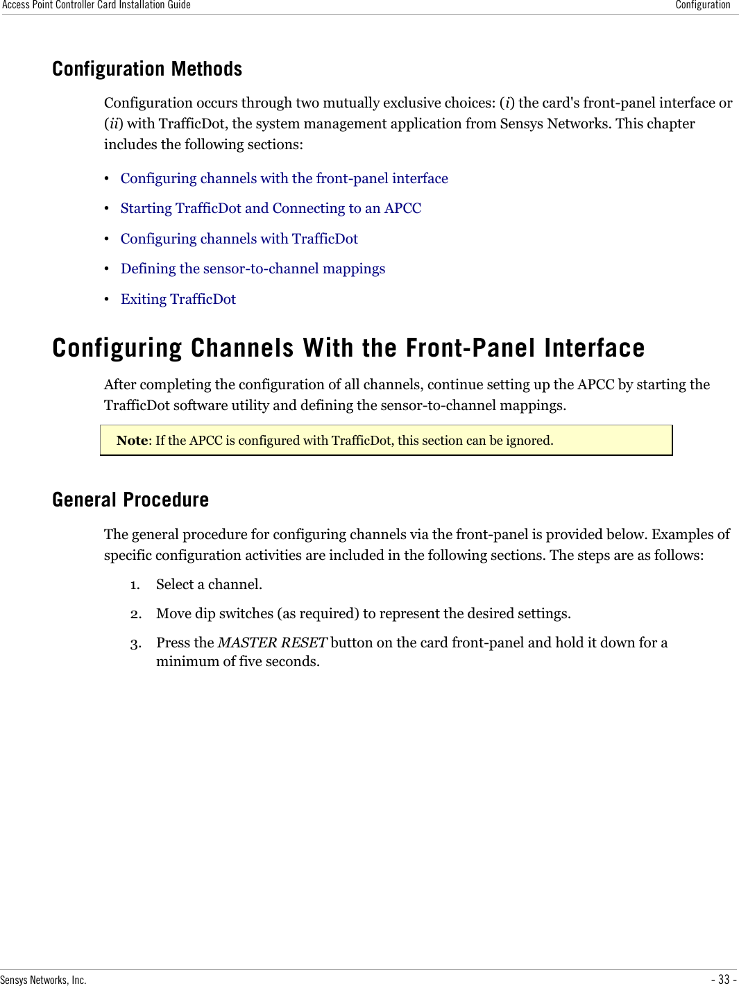 Access Point Controller Card Installation Guide ConfigurationConfiguration MethodsConfiguration occurs through two mutually exclusive choices: (i) the card&apos;s front-panel interface or (ii) with TrafficDot, the system management application from Sensys Networks. This chapter includes the following sections:•Configuring channels with the front-panel interface•Starting TrafficDot and Connecting to an APCC•Configuring channels with TrafficDot•Defining the sensor-to-channel mappings•Exiting TrafficDotConfiguring Channels With the Front-Panel InterfaceAfter completing the configuration of all channels, continue setting up the APCC by starting the TrafficDot software utility and defining the sensor-to-channel mappings.Note: If the APCC is configured with TrafficDot, this section can be ignored.General ProcedureThe general procedure for configuring channels via the front-panel is provided below. Examples of specific configuration activities are included in the following sections. The steps are as follows:1. Select a channel.2. Move dip switches (as required) to represent the desired settings.3. Press the MASTER RESET button on the card front-panel and hold it down for a minimum of five seconds.Sensys Networks, Inc. - 33 -