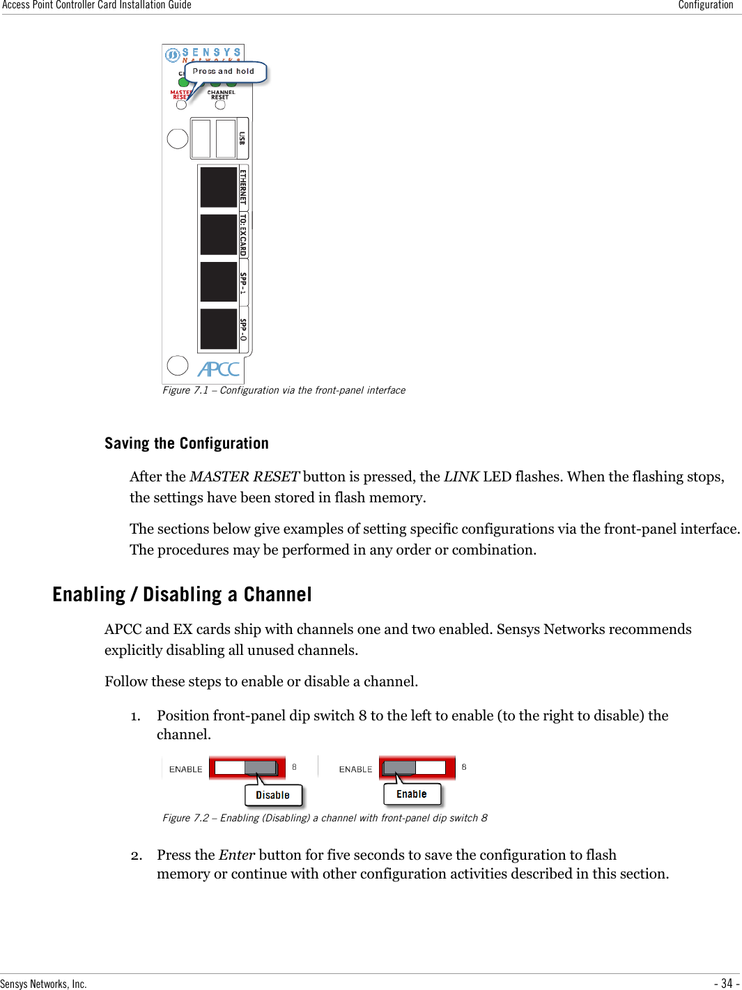 Access Point Controller Card Installation Guide ConfigurationFigure 7.1 – Configuration via the front-panel interfaceSaving the ConfigurationAfter the MASTER RESET button is pressed, the LINK LED flashes. When the flashing stops, the settings have been stored in flash memory.The sections below give examples of setting specific configurations via the front-panel interface. The procedures may be performed in any order or combination.Enabling / Disabling a ChannelAPCC and EX cards ship with channels one and two enabled. Sensys Networks recommends explicitly disabling all unused channels.Follow these steps to enable or disable a channel.1. Position front-panel dip switch 8 to the left to enable (to the right to disable) the channel.Figure 7.2 – Enabling (Disabling) a channel with front-panel dip switch 82. Press the Enter button for five seconds to save the configuration to flash memory or continue with other configuration activities described in this section.Sensys Networks, Inc. - 34 -