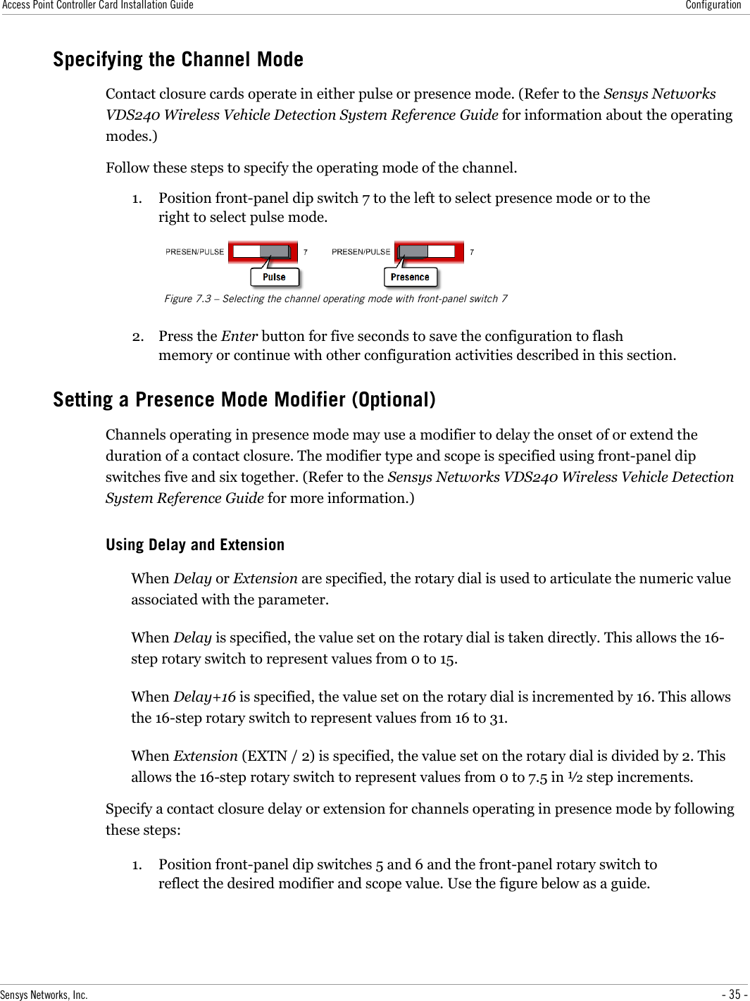 Access Point Controller Card Installation Guide ConfigurationSpecifying the Channel ModeContact closure cards operate in either pulse or presence mode. (Refer to the Sensys Networks VDS240 Wireless Vehicle Detection System Reference Guide for information about the operating modes.)Follow these steps to specify the operating mode of the channel.1. Position front-panel dip switch 7 to the left to select presence mode or to the right to select pulse mode.Figure 7.3 – Selecting the channel operating mode with front-panel switch 72. Press the Enter button for five seconds to save the configuration to flash memory or continue with other configuration activities described in this section.Setting a Presence Mode Modifier (Optional)Channels operating in presence mode may use a modifier to delay the onset of or extend the duration of a contact closure. The modifier type and scope is specified using front-panel dip switches five and six together. (Refer to the Sensys Networks VDS240 Wireless Vehicle Detection System Reference Guide for more information.)Using Delay and ExtensionWhen Delay or Extension are specified, the rotary dial is used to articulate the numeric value associated with the parameter.When Delay is specified, the value set on the rotary dial is taken directly. This allows the 16-step rotary switch to represent values from 0 to 15.When Delay+16 is specified, the value set on the rotary dial is incremented by 16. This allows the 16-step rotary switch to represent values from 16 to 31.When Extension (EXTN / 2) is specified, the value set on the rotary dial is divided by 2. This allows the 16-step rotary switch to represent values from 0 to 7.5 in ½ step increments.Specify a contact closure delay or extension for channels operating in presence mode by following these steps:1. Position front-panel dip switches 5 and 6 and the front-panel rotary switch to reflect the desired modifier and scope value. Use the figure below as a guide.Sensys Networks, Inc. - 35 -