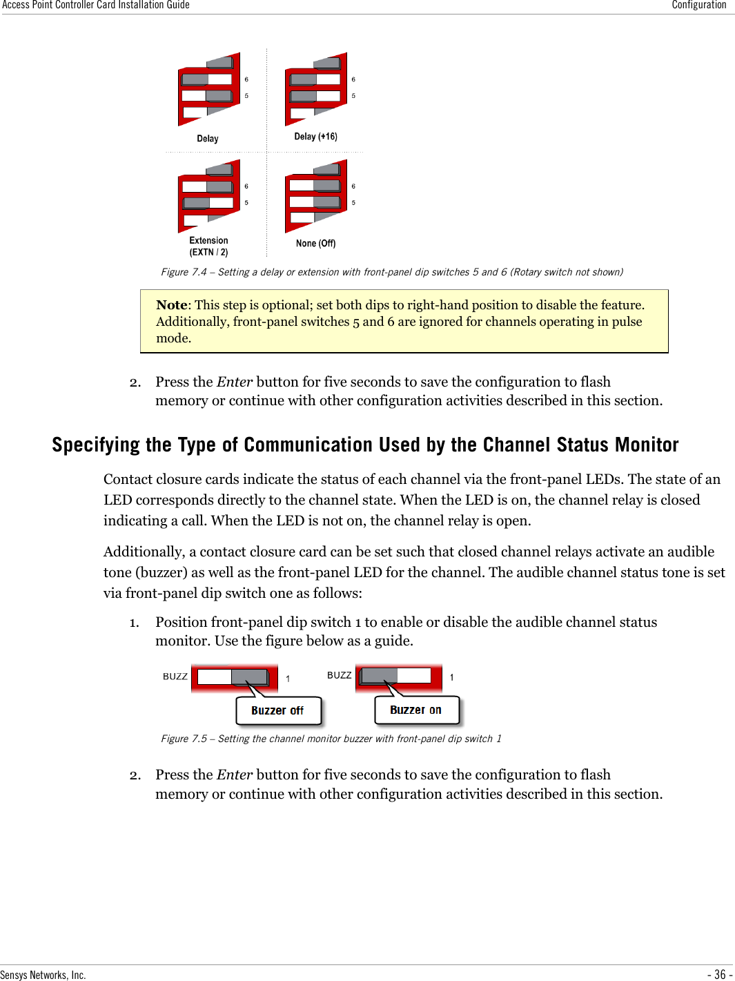 Access Point Controller Card Installation Guide ConfigurationFigure 7.4 – Setting a delay or extension with front-panel dip switches 5 and 6 (Rotary switch not shown)Note: This step is optional; set both dips to right-hand position to disable the feature. Additionally, front-panel switches 5 and 6 are ignored for channels operating in pulse mode.2. Press the Enter button for five seconds to save the configuration to flash memory or continue with other configuration activities described in this section.Specifying the Type of Communication Used by the Channel Status MonitorContact closure cards indicate the status of each channel via the front-panel LEDs. The state of an LED corresponds directly to the channel state. When the LED is on, the channel relay is closed indicating a call. When the LED is not on, the channel relay is open.Additionally, a contact closure card can be set such that closed channel relays activate an audible tone (buzzer) as well as the front-panel LED for the channel. The audible channel status tone is set via front-panel dip switch one as follows:1. Position front-panel dip switch 1 to enable or disable the audible channel status monitor. Use the figure below as a guide.Figure 7.5 – Setting the channel monitor buzzer with front-panel dip switch 12. Press the Enter button for five seconds to save the configuration to flash memory or continue with other configuration activities described in this section.Sensys Networks, Inc. - 36 -