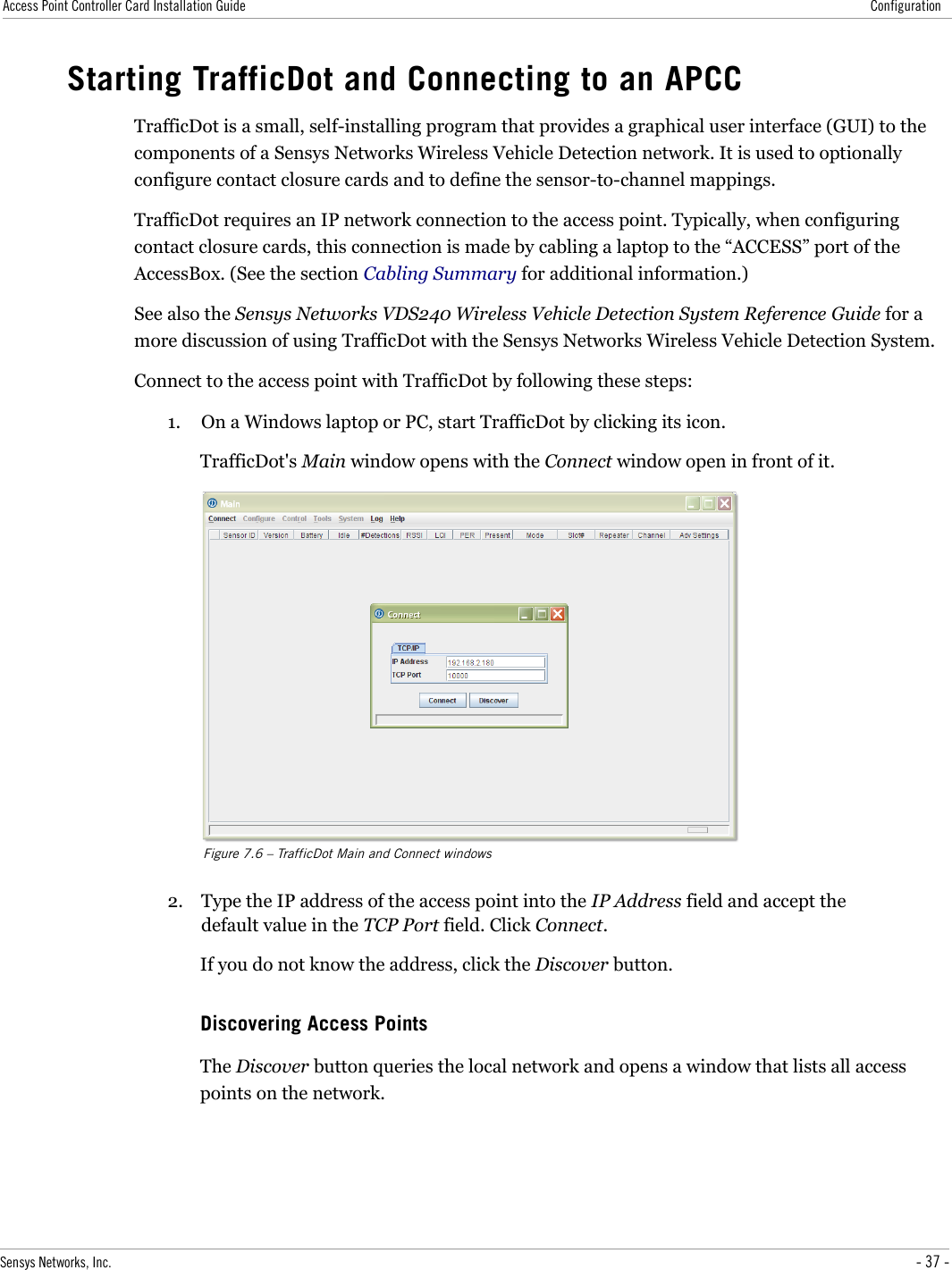 Access Point Controller Card Installation Guide ConfigurationStarting TrafficDot and Connecting to an APCCTrafficDot is a small, self-installing program that provides a graphical user interface (GUI) to the components of a Sensys Networks Wireless Vehicle Detection network. It is used to optionally configure contact closure cards and to define the sensor-to-channel mappings.TrafficDot requires an IP network connection to the access point. Typically, when configuring contact closure cards, this connection is made by cabling a laptop to the “ACCESS” port of the AccessBox. (See the section Cabling Summary for additional information.)See also the Sensys Networks VDS240 Wireless Vehicle Detection System Reference Guide for a more discussion of using TrafficDot with the Sensys Networks Wireless Vehicle Detection System.Connect to the access point with TrafficDot by following these steps:1. On a Windows laptop or PC, start TrafficDot by clicking its icon.TrafficDot&apos;s Main window opens with the Connect window open in front of it.Figure 7.6 – TrafficDot Main and Connect windows2. Type the IP address of the access point into the IP Address field and accept the default value in the TCP Port field. Click Connect.If you do not know the address, click the Discover button.Discovering Access PointsThe Discover button queries the local network and opens a window that lists all access points on the network.Sensys Networks, Inc. - 37 -