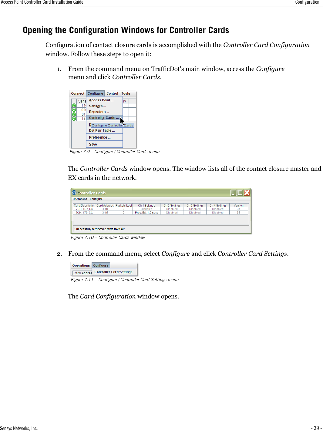 Access Point Controller Card Installation Guide ConfigurationOpening the Configuration Windows for Controller CardsConfiguration of contact closure cards is accomplished with the Controller Card Configuration window. Follow these steps to open it:1. From the command menu on TrafficDot&apos;s main window, access the Configure menu and click Controller Cards.Figure 7.9 – Configure | Controller Cards menuThe Controller Cards window opens. The window lists all of the contact closure master and EX cards in the network.Figure 7.10 – Controller Cards window2. From the command menu, select Configure and click Controller Card Settings.Figure 7.11 – Configure | Controller Card Settings menuThe Card Configuration window opens.Sensys Networks, Inc. - 39 -