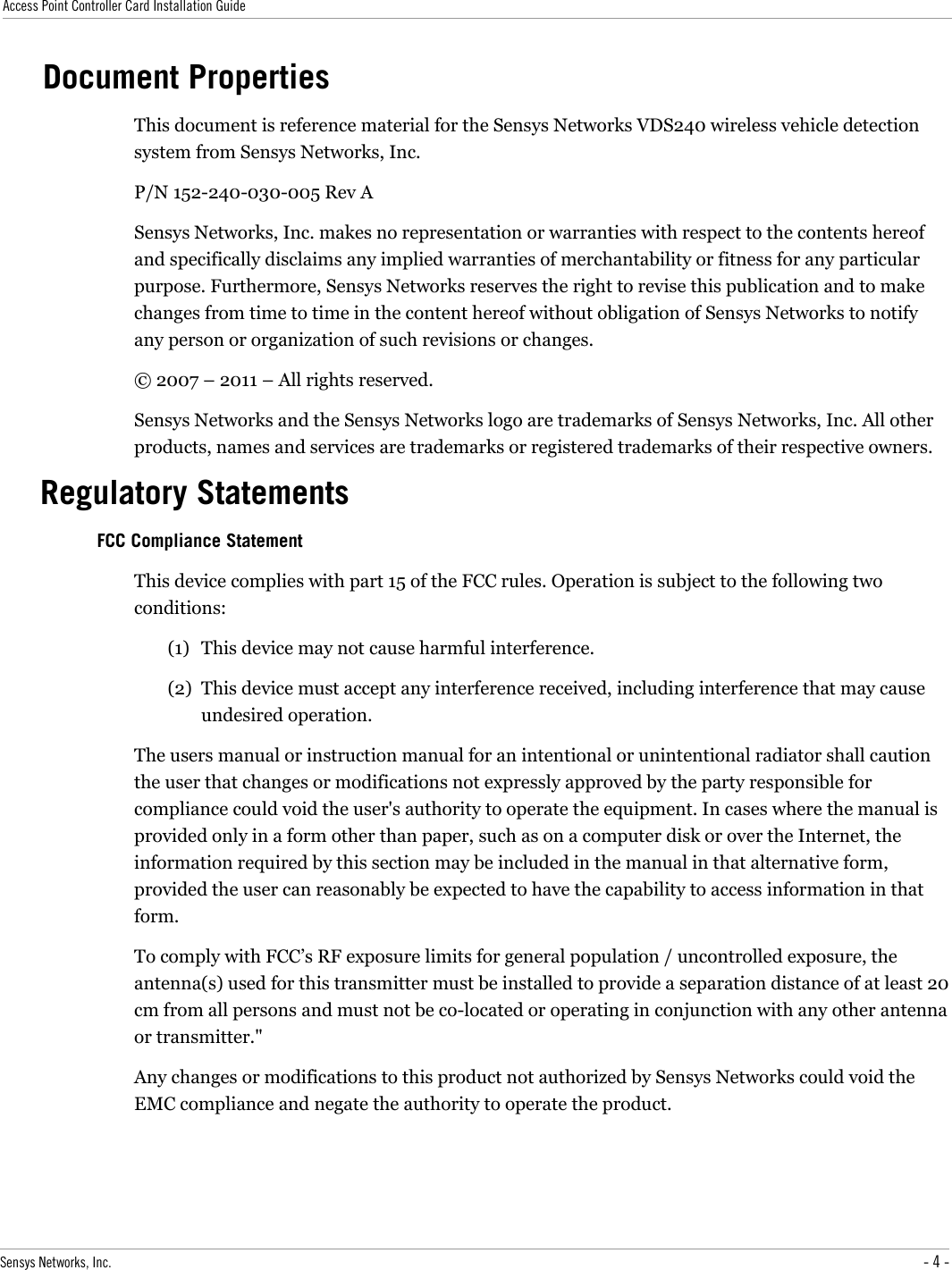 Access Point Controller Card Installation GuideDocument PropertiesThis document is reference material for the Sensys Networks VDS240 wireless vehicle detection system from Sensys Networks, Inc.P/N 152-240-030-005 Rev A Sensys Networks, Inc. makes no representation or warranties with respect to the contents hereof and specifically disclaims any implied warranties of merchantability or fitness for any particular purpose. Furthermore, Sensys Networks reserves the right to revise this publication and to make changes from time to time in the content hereof without obligation of Sensys Networks to notify any person or organization of such revisions or changes.© 2007 – 2011 – All rights reserved.Sensys Networks and the Sensys Networks logo are trademarks of Sensys Networks, Inc. All other products, names and services are trademarks or registered trademarks of their respective owners.Regulatory StatementsFCC Compliance StatementThis device complies with part 15 of the FCC rules. Operation is subject to the following two conditions: (1) This device may not cause harmful interference.(2) This device must accept any interference received, including interference that may cause undesired operation. The users manual or instruction manual for an intentional or unintentional radiator shall caution the user that changes or modifications not expressly approved by the party responsible for compliance could void the user&apos;s authority to operate the equipment. In cases where the manual is provided only in a form other than paper, such as on a computer disk or over the Internet, the information required by this section may be included in the manual in that alternative form, provided the user can reasonably be expected to have the capability to access information in that form.To comply with FCC’s RF exposure limits for general population / uncontrolled exposure, the antenna(s) used for this transmitter must be installed to provide a separation distance of at least 20 cm from all persons and must not be co-located or operating in conjunction with any other antenna or transmitter.&quot;Any changes or modifications to this product not authorized by Sensys Networks could void the EMC compliance and negate the authority to operate the product.Sensys Networks, Inc. - 4 -