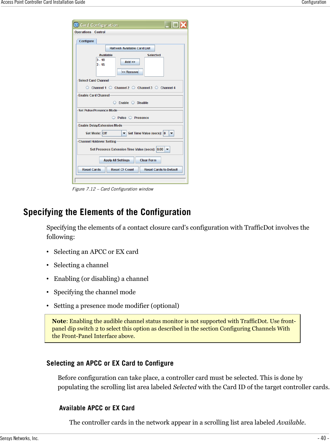 Access Point Controller Card Installation Guide ConfigurationFigure 7.12 – Card Configuration windowSpecifying the Elements of the ConfigurationSpecifying the elements of a contact closure card&apos;s configuration with TrafficDot involves the following:•Selecting an APCC or EX card•Selecting a channel•Enabling (or disabling) a channel•Specifying the channel mode•Setting a presence mode modifier (optional)Note: Enabling the audible channel status monitor is not supported with TrafficDot. Use front-panel dip switch 2 to select this option as described in the section Configuring Channels With the Front-Panel Interface above.Selecting an APCC or EX Card to ConfigureBefore configuration can take place, a controller card must be selected. This is done by populating the scrolling list area labeled Selected with the Card ID of the target controller cards.Available APCC or EX CardThe controller cards in the network appear in a scrolling list area labeled Available.Sensys Networks, Inc. - 40 -