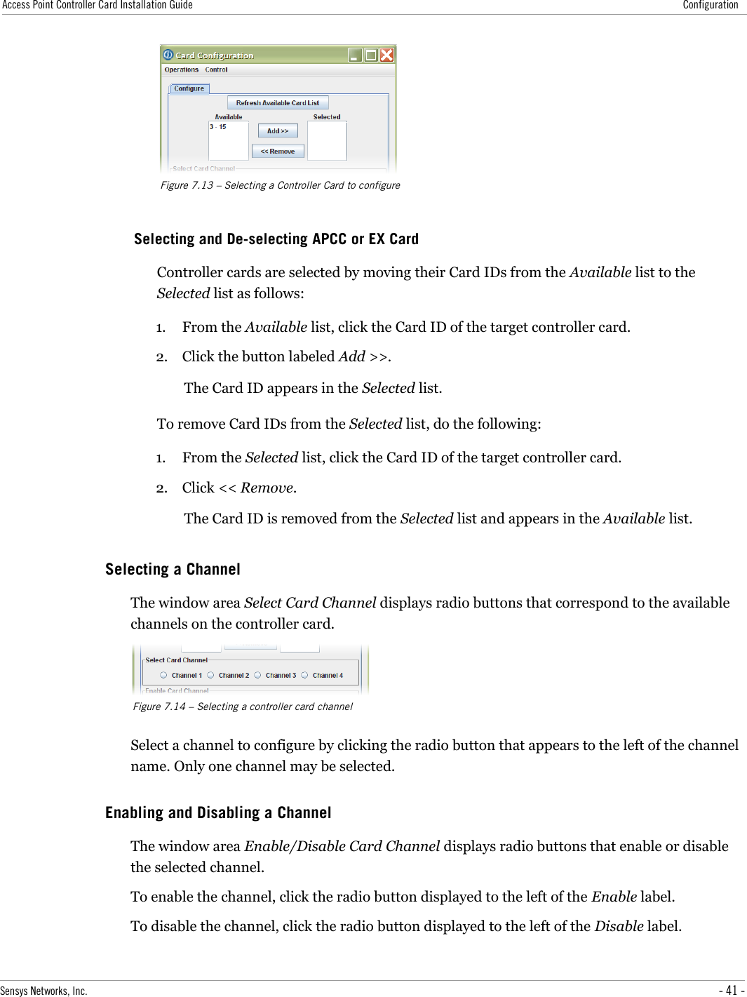 Access Point Controller Card Installation Guide ConfigurationFigure 7.13 – Selecting a Controller Card to configureSelecting and De-selecting APCC or EX CardController cards are selected by moving their Card IDs from the Available list to the Selected list as follows:1. From the Available list, click the Card ID of the target controller card.2. Click the button labeled Add &gt;&gt;.The Card ID appears in the Selected list.To remove Card IDs from the Selected list, do the following:1. From the Selected list, click the Card ID of the target controller card.2. Click &lt;&lt; Remove.The Card ID is removed from the Selected list and appears in the Available list.Selecting a ChannelThe window area Select Card Channel displays radio buttons that correspond to the available channels on the controller card.Figure 7.14 – Selecting a controller card channelSelect a channel to configure by clicking the radio button that appears to the left of the channel name. Only one channel may be selected.Enabling and Disabling a ChannelThe window area Enable/Disable Card Channel displays radio buttons that enable or disable the selected channel.To enable the channel, click the radio button displayed to the left of the Enable label.To disable the channel, click the radio button displayed to the left of the Disable label.Sensys Networks, Inc. - 41 -