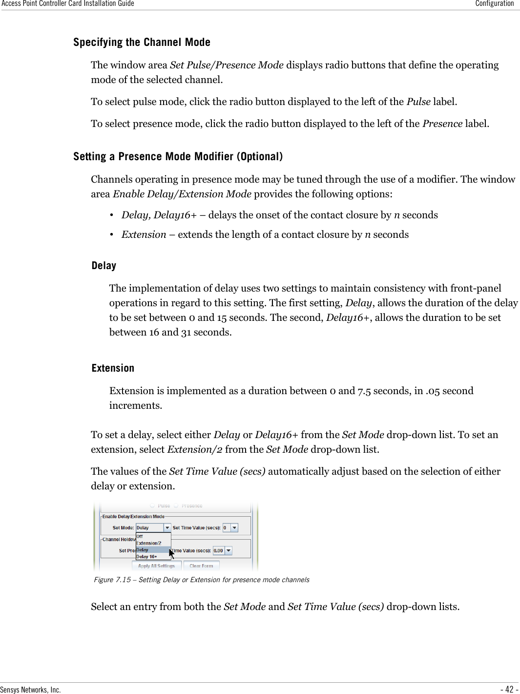 Access Point Controller Card Installation Guide ConfigurationSpecifying the Channel ModeThe window area Set Pulse/Presence Mode displays radio buttons that define the operating mode of the selected channel.To select pulse mode, click the radio button displayed to the left of the Pulse label.To select presence mode, click the radio button displayed to the left of the Presence label.Setting a Presence Mode Modifier (Optional)Channels operating in presence mode may be tuned through the use of a modifier. The window area Enable Delay/Extension Mode provides the following options:•Delay, Delay16+ – delays the onset of the contact closure by n seconds•Extension – extends the length of a contact closure by n secondsDelayThe implementation of delay uses two settings to maintain consistency with front-panel operations in regard to this setting. The first setting, Delay, allows the duration of the delay to be set between 0 and 15 seconds. The second, Delay16+, allows the duration to be set between 16 and 31 seconds.ExtensionExtension is implemented as a duration between 0 and 7.5 seconds, in .05 second increments.To set a delay, select either Delay or Delay16+ from the Set Mode drop-down list. To set an extension, select Extension/2 from the Set Mode drop-down list.The values of the Set Time Value (secs) automatically adjust based on the selection of either delay or extension.Figure 7.15 – Setting Delay or Extension for presence mode channelsSelect an entry from both the Set Mode and Set Time Value (secs) drop-down lists.Sensys Networks, Inc. - 42 -