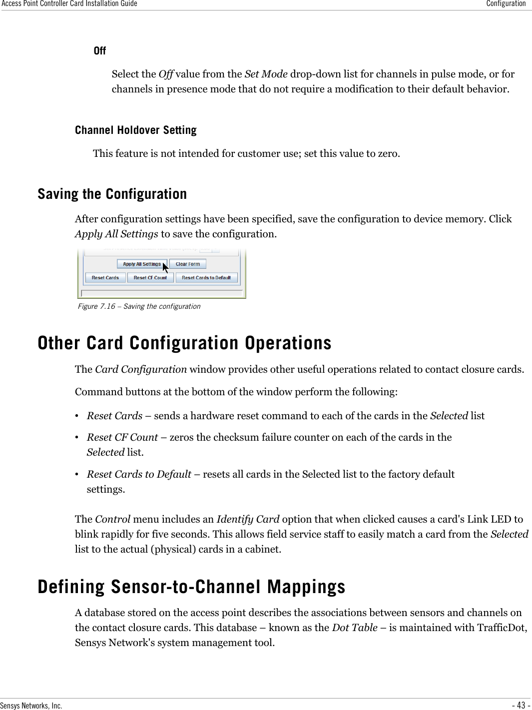 Access Point Controller Card Installation Guide ConfigurationOffSelect the Off value from the Set Mode drop-down list for channels in pulse mode, or for channels in presence mode that do not require a modification to their default behavior.Channel Holdover SettingThis feature is not intended for customer use; set this value to zero.Saving the ConfigurationAfter configuration settings have been specified, save the configuration to device memory. Click Apply All Settings to save the configuration.Figure 7.16 – Saving the configurationOther Card Configuration OperationsThe Card Configuration window provides other useful operations related to contact closure cards.Command buttons at the bottom of the window perform the following:•Reset Cards – sends a hardware reset command to each of the cards in the Selected list•Reset CF Count – zeros the checksum failure counter on each of the cards in the Selected list.•Reset Cards to Default – resets all cards in the Selected list to the factory default settings.The Control menu includes an Identify Card option that when clicked causes a card&apos;s Link LED to blink rapidly for five seconds. This allows field service staff to easily match a card from the Selected list to the actual (physical) cards in a cabinet.Defining Sensor-to-Channel MappingsA database stored on the access point describes the associations between sensors and channels on the contact closure cards. This database – known as the Dot Table – is maintained with TrafficDot, Sensys Network&apos;s system management tool.Sensys Networks, Inc. - 43 -