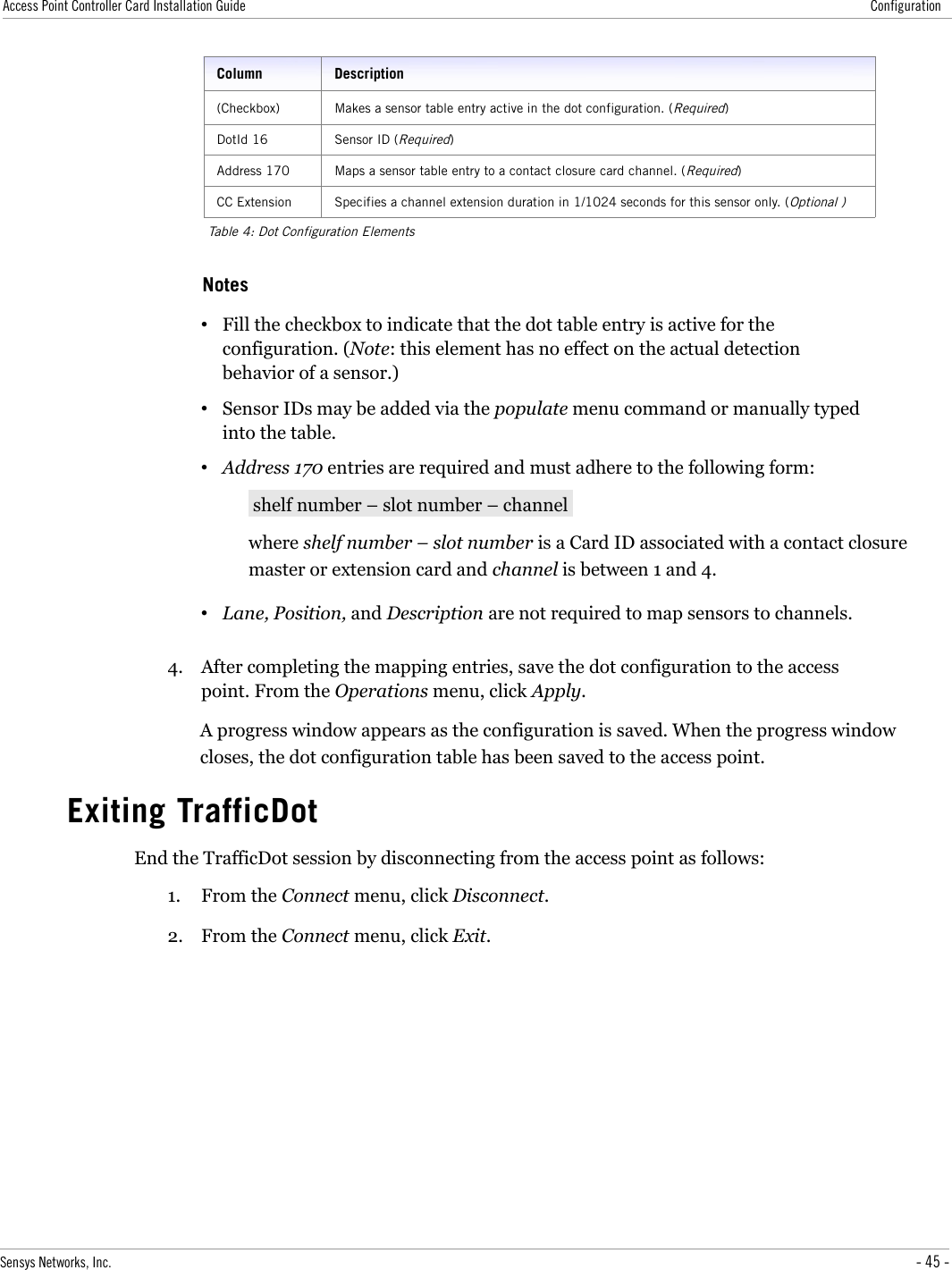 Access Point Controller Card Installation Guide ConfigurationColumn Description(Checkbox) Makes a sensor table entry active in the dot configuration. (Required)DotId 16 Sensor ID (Required)Address 170 Maps a sensor table entry to a contact closure card channel. (Required)CC Extension Specifies a channel extension duration in 1/1024 seconds for this sensor only. (Optional )Table 4: Dot Configuration ElementsNotes•Fill the checkbox to indicate that the dot table entry is active for the configuration. (Note: this element has no effect on the actual detection behavior of a sensor.)•Sensor IDs may be added via the populate menu command or manually typed into the table.•Address 170 entries are required and must adhere to the following form: shelf number – slot number – channel where shelf number – slot number is a Card ID associated with a contact closure master or extension card and channel is between 1 and 4.•Lane, Position, and Description are not required to map sensors to channels.4. After completing the mapping entries, save the dot configuration to the access point. From the Operations menu, click Apply.A progress window appears as the configuration is saved. When the progress window closes, the dot configuration table has been saved to the access point.Exiting TrafficDotEnd the TrafficDot session by disconnecting from the access point as follows:1. From the Connect menu, click Disconnect.2. From the Connect menu, click Exit.Sensys Networks, Inc. - 45 -