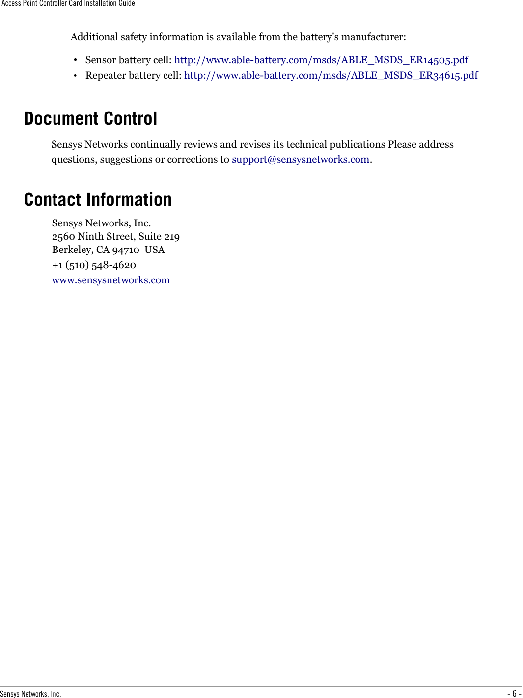 Access Point Controller Card Installation GuideAdditional safety information is available from the battery&apos;s manufacturer:•Sensor battery cell: http://www.able-battery.com/msds/ABLE_MSDS_ER14505.pdf•Repeater battery cell: http://www.able-battery.com/msds/ABLE_MSDS_ER34615.pdfDocument ControlSensys Networks continually reviews and revises its technical publications Please address questions, suggestions or corrections to support@sensysnetworks.com.Contact InformationSensys Networks, Inc.2560 Ninth Street, Suite 219Berkeley, CA 94710  USA+1 (510) 548-4620www.sensysnetworks.comSensys Networks, Inc. - 6 -