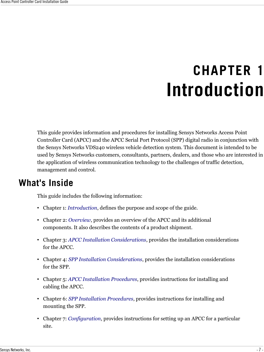 Access Point Controller Card Installation GuideCHAPTER 1IntroductionThis guide provides information and procedures for installing Sensys Networks Access Point Controller Card (APCC) and the APCC Serial Port Protocol (SPP) digital radio in conjunction with the Sensys Networks VDS240 wireless vehicle detection system. This document is intended to be used by Sensys Networks customers, consultants, partners, dealers, and those who are interested in the application of wireless communication technology to the challenges of traffic detection, management and control.What&apos;s InsideThis guide includes the following information:•Chapter 1: Introduction, defines the purpose and scope of the guide.•Chapter 2: Overview, provides an overview of the APCC and its additional components. It also describes the contents of a product shipment.•Chapter 3: APCC Installation Considerations, provides the installation considerations for the APCC.•Chapter 4: SPP Installation Considerations, provides the installation considerations for the SPP.•Chapter 5: APCC Installation Procedures, provides instructions for installing and cabling the APCC.•Chapter 6: SPP Installation Procedures, provides instructions for installing and mounting the SPP.•Chapter 7: Configuration, provides instructions for setting up an APCC for a particular site.Sensys Networks, Inc. - 7 -