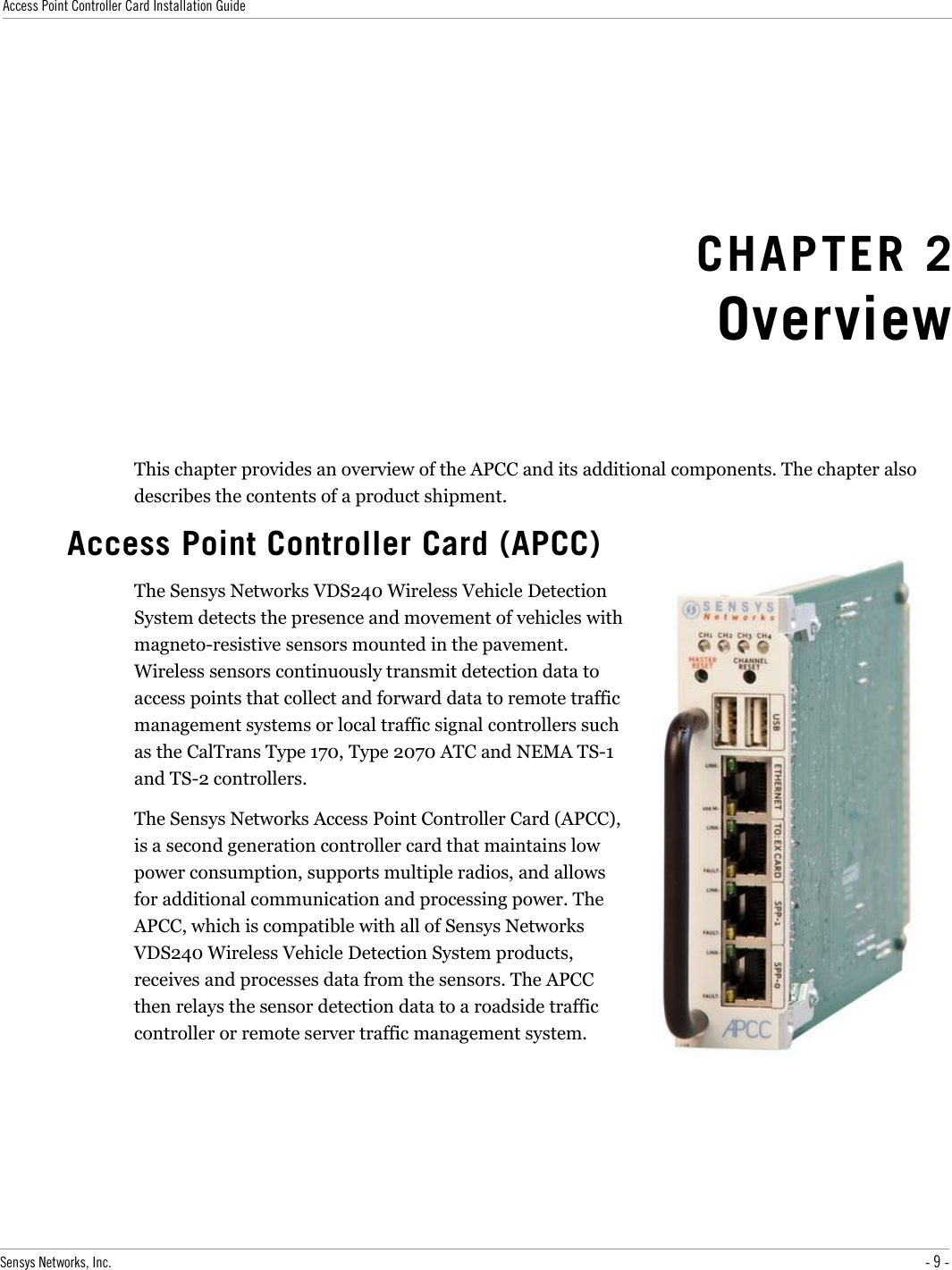 Access Point Controller Card Installation GuideCHAPTER 2OverviewThis chapter provides an overview of the APCC and its additional components. The chapter also describes the contents of a product shipment.Access Point Controller Card (APCC)The Sensys Networks VDS240 Wireless Vehicle Detection System detects the presence and movement of vehicles with magneto-resistive sensors mounted in the pavement. Wireless sensors continuously transmit detection data to access points that collect and forward data to remote traffic management systems or local traffic signal controllers such as the CalTrans Type 170, Type 2070 ATC and NEMA TS-1 and TS-2 controllers.The Sensys Networks Access Point Controller Card (APCC), is a second generation controller card that maintains low power consumption, supports multiple radios, and allows for additional communication and processing power. The APCC, which is compatible with all of Sensys Networks VDS240 Wireless Vehicle Detection System products, receives and processes data from the sensors. The APCC then relays the sensor detection data to a roadside traffic controller or remote server traffic management system.Sensys Networks, Inc. - 9 -