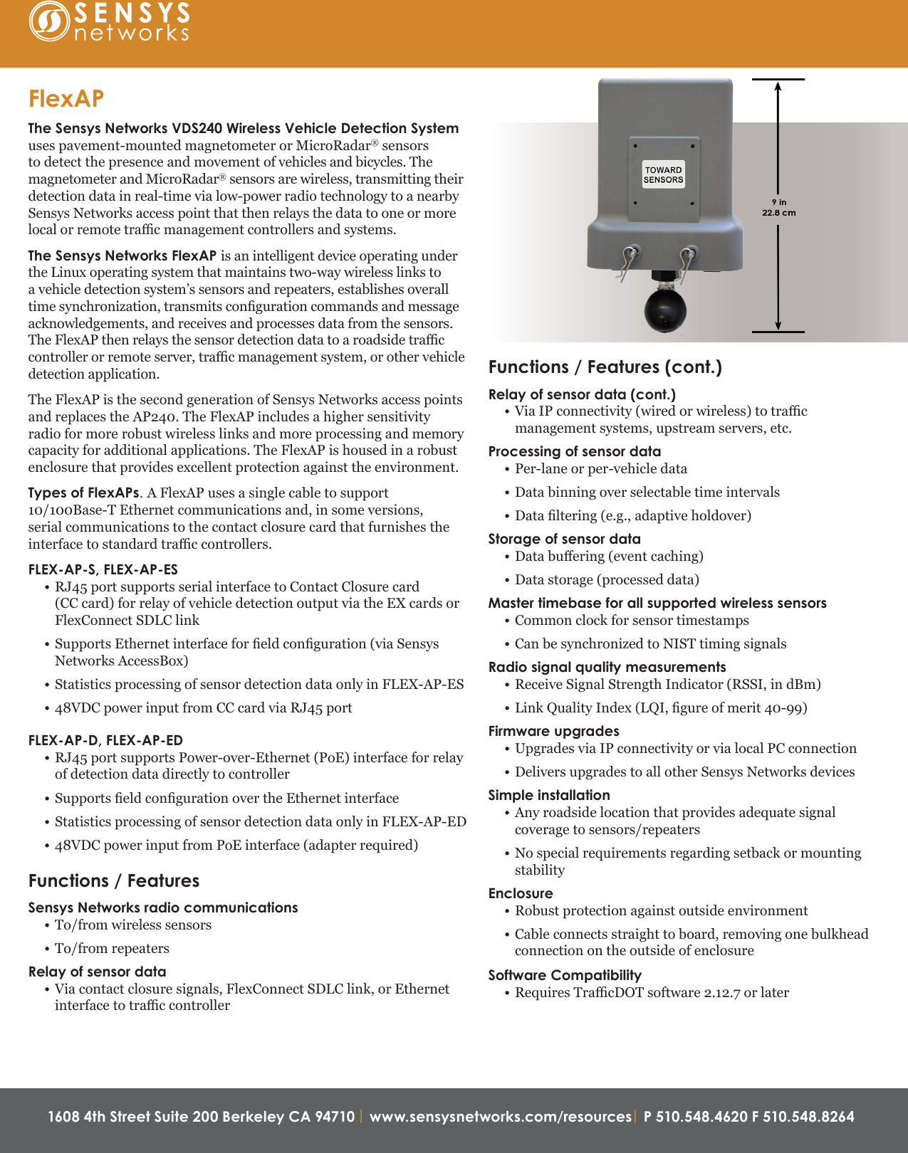 1608 4th Street Suite 200 Berkeley CA 94710 | www.sensysnetworks.com/resources| P 510.548.4620 F 510.548.8264 Functions / Features (cont.)Relay of sensor data (cont.)• Via IP connectivity (wired or wireless) to trac management systems, upstream servers, etc.Processing of sensor data• Per-lane or per-vehicle data• Data binning over selectable time intervals• Data ltering (e.g., adaptive holdover)Storage of sensor data• Data buering (event caching)• Data storage (processed data)Master timebase for all supported wireless sensors • Common clock for sensor timestamps• Can be synchronized to NIST timing signalsRadio signal quality measurements • Receive Signal Strength Indicator (RSSI, in dBm) • Link Quality Index (LQI, gure of merit 40-99) Firmware upgrades• Upgrades via IP connectivity or via local PC connection• Delivers upgrades to all other Sensys Networks devicesSimple installation• Any roadside location that provides adequate signal coverage to sensors/repeaters• No special requirements regarding setback or mounting stabilityEnclosure• Robust protection against outside environment• Cable connects straight to board, removing one bulkhead connection on the outside of enclosureSoftware Compatibility• Requires TracDOT software 2.12.7 or laterFlexAPThe Sensys Networks VDS240 Wireless Vehicle Detection System uses pavement-mounted magnetometer or MicroRadar® sensors to detect the presence and movement of vehicles and bicycles. The magnetometer and MicroRadar® sensors are wireless, transmitting their detection data in real-time via low-power radio technology to a nearby Sensys Networks access point that then relays the data to one or more local or remote trac management controllers and systems.The Sensys Networks FlexAP is an intelligent device operating under the Linux operating system that maintains two-way wireless links to a vehicle detection system’s sensors and repeaters, establishes overall time synchronization, transmits conguration commands and message acknowledgements, and receives and processes data from the sensors. The FlexAP then relays the sensor detection data to a roadside trac controller or remote server, trac management system, or other vehicle detection application.The FlexAP is the second generation of Sensys Networks access points and replaces the AP240. The FlexAP includes a higher sensitivity radio for more robust wireless links and more processing and memory capacity for additional applications. The FlexAP is housed in a robust enclosure that provides excellent protection against the environment.Types of FlexAPs. A FlexAP uses a single cable to support 10/100Base-T Ethernet communications and, in some versions, serial communications to the contact closure card that furnishes the interface to standard trac controllers.FLEX-AP-S, FLEX-AP-ES • RJ45 port supports serial interface to Contact Closure card  (CC card) for relay of vehicle detection output via the EX cards or FlexConnect SDLC link• Supports Ethernet interface for eld conguration (via Sensys Networks AccessBox)• Statistics processing of sensor detection data only in FLEX-AP-ES• 48VDC power input from CC card via RJ45 port FLEX-AP-D, FLEX-AP-ED • RJ45 port supports Power-over-Ethernet (PoE) interface for relay of detection data directly to controller• Supports eld conguration over the Ethernet interface• Statistics processing of sensor detection data only in FLEX-AP-ED• 48VDC power input from PoE interface (adapter required)Functions / FeaturesSensys Networks radio communications• To/from wireless sensors• To/from repeatersRelay of sensor data• Via contact closure signals, FlexConnect SDLC link, or Ethernet interface to trac controller