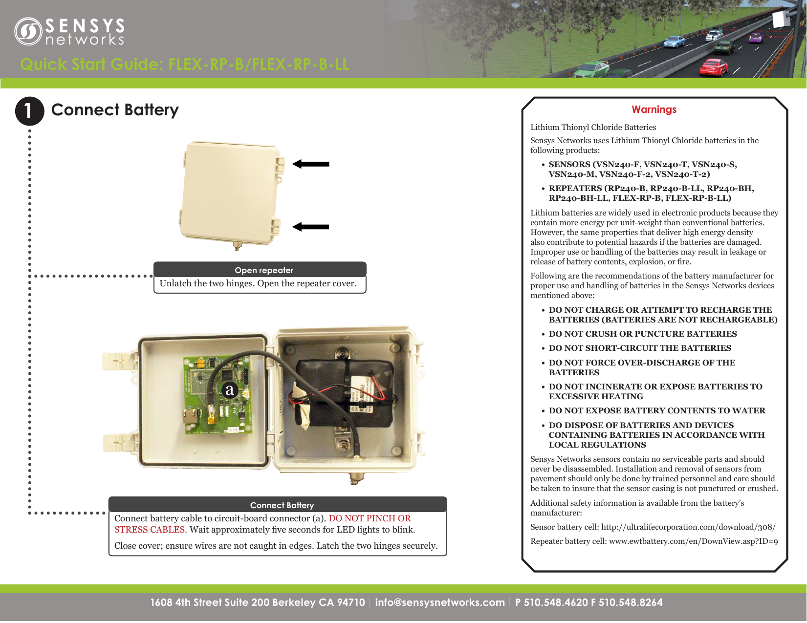 1608 4th Street Suite 200 Berkeley CA 94710| info@sensysnetworks.com | P 510.548.4620 F 510.548.8264 1608 4th Street Suite 200 Berkeley CA 94710 | info@sensysnetworks.com| P 510.548.4620 F 510.548.8264 Quick Start Guide: FLEX-RP-B/FLEX-RP-B-LLConnect BatteryUnlatch the two hinges. Open the repeater cover. Open repeater1aWarningsLithium Thionyl Chloride BatteriesSensys Networks uses Lithium Thionyl Chloride batteries in the following products:•  SENSORS (VSN240-F, VSN240-T, VSN240-S, VSN240-M, VSN240-F-2, VSN240-T-2)•  REPEATERS (RP240-B, RP240-B-LL, RP240-BH, RP240-BH-LL, FLEX-RP-B, FLEX-RP-B-LL)Lithium batteries are widely used in electronic products because they contain more energy per unit-weight than conventional batteries. However, the same properties that deliver high energy density also contribute to potential hazards if the batteries are damaged. Improper use or handling of the batteries may result in leakage or release of battery contents, explosion, or re.Following are the recommendations of the battery manufacturer for proper use and handling of batteries in the Sensys Networks devices mentioned above:•  DO NOT CHARGE OR ATTEMPT TO RECHARGE THE BATTERIES (BATTERIES ARE NOT RECHARGEABLE)•  DO NOT CRUSH OR PUNCTURE BATTERIES•  DO NOT SHORT-CIRCUIT THE BATTERIES•  DO NOT FORCE OVER-DISCHARGE OF THE BATTERIES•  DO NOT INCINERATE OR EXPOSE BATTERIES TO EXCESSIVE HEATING•  DO NOT EXPOSE BATTERY CONTENTS TO WATER•  DO DISPOSE OF BATTERIES AND DEVICES CONTAINING BATTERIES IN ACCORDANCE WITH LOCAL REGULATIONSSensys Networks sensors contain no serviceable parts and should never be disassembled. Installation and removal of sensors from pavement should only be done by trained personnel and care should be taken to insure that the sensor casing is not punctured or crushed.Additional safety information is available from the battery’s manufacturer:Sensor battery cell: http://ultralifecorporation.com/download/308/Repeater battery cell: www.ewtbattery.com/en/DownView.asp?ID=9Connect battery cable to circuit-board connector (a). DO NOT PINCH OR STRESS CABLES. Wait approximately ve seconds for LED lights to blink. Close cover; ensure wires are not caught in edges. Latch the two hinges securely.Connect Battery