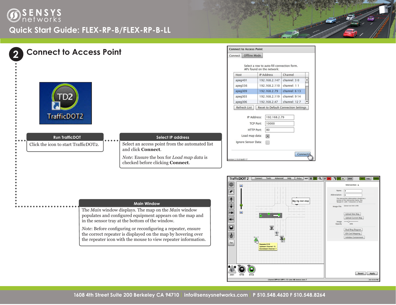 1608 4th Street Suite 200 Berkeley CA 94710| info@sensysnetworks.com | P 510.548.4620 F 510.548.8264 1608 4th Street Suite 200 Berkeley CA 94710 | info@sensysnetworks.com| P 510.548.4620 F 510.548.8264 Connect to Access PointSelect an access point from the automated list and click Connect. Note: Ensure the box for Load map data is checked before clicking Connect.Select IP addressClick the icon to start TrafcDOT2.Run TrafcDOT2The Main window displays. The map on the Main window populates and congured equipment appears on the map and in the sensor tray at the bottom of the window.Note: Before conguring or reconguring a repeater, ensure the correct repeater is displayed on the map by hovering over the repeater icon with the mouse to view repeater information.Main WindowQuick Start Guide: FLEX-RP-B/FLEX-RP-B-LL