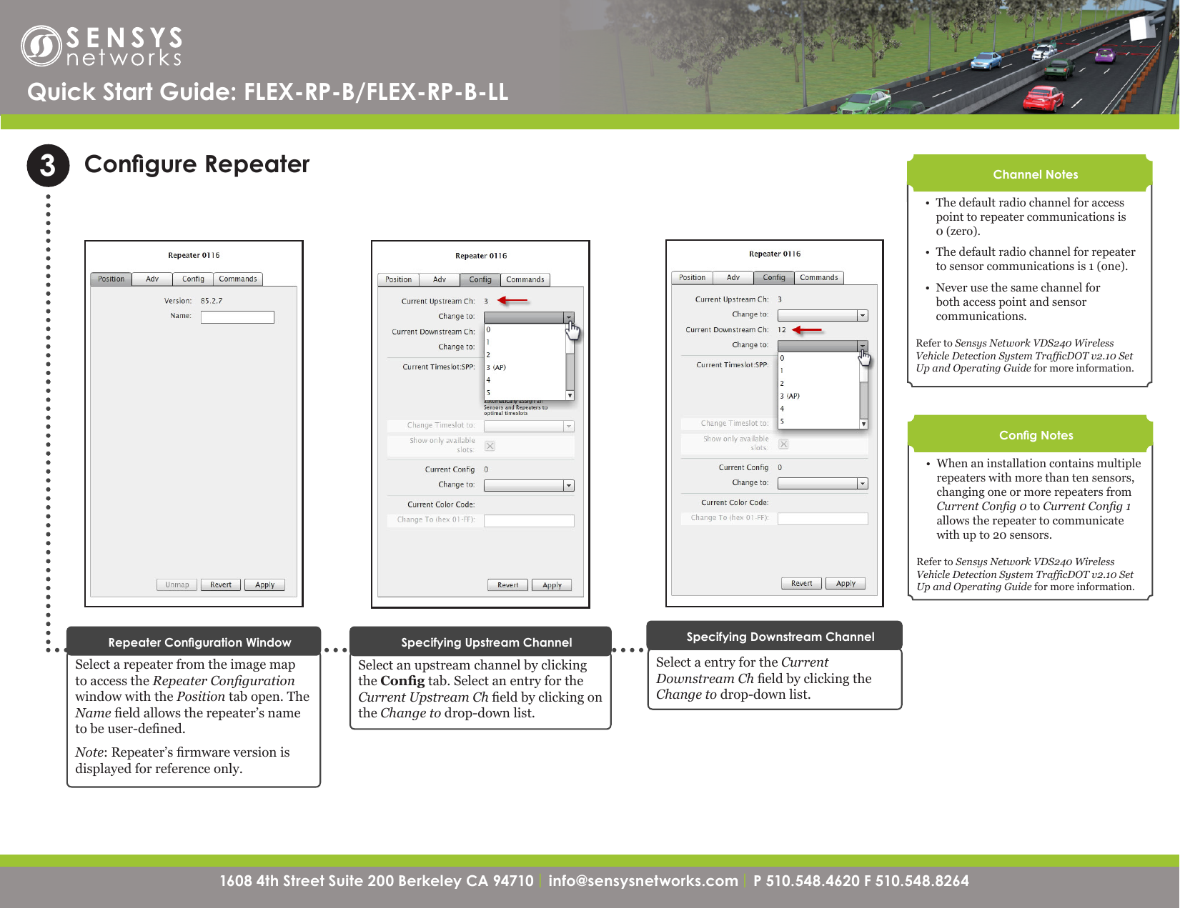 1608 4th Street Suite 200 Berkeley CA 94710| info@sensysnetworks.com | P 510.548.4620 F 510.548.8264 1608 4th Street Suite 200 Berkeley CA 94710 | info@sensysnetworks.com| P 510.548.4620 F 510.548.8264 Congure RepeaterSelect a repeater from the image map to access the Repeater Conguration window with the Position tab open. The Name eld allows the repeater’s name to be user-dened. Note: Repeater’s rmware version is displayed for reference only. Repeater Conguration Window3Select an upstream channel by clicking the Cong tab. Select an entry for the Current Upstream Ch eld by clicking on the Change to drop-down list.Specifying Upstream ChannelSelect a entry for the Current Downstream Ch eld by clicking the Change to drop-down list.Specifying Downstream ChannelQuick Start Guide: FLEX-RP-B/FLEX-RP-B-LL•  The default radio channel for access point to repeater communications is 0 (zero).  •  The default radio channel for repeater to sensor communications is 1 (one). •  Never use the same channel for both access point and sensor communications. Refer to Sensys Network VDS240 Wireless Vehicle Detection System TrafcDOT v2.10 Set Up and Operating Guide for more information.Channel Notes•  When an installation contains multiple repeaters with more than ten sensors, changing one or more repeaters from Current Cong 0 to Current Cong 1 allows the repeater to communicate with up to 20 sensors. Refer to Sensys Network VDS240 Wireless Vehicle Detection System TrafcDOT v2.10 Set Up and Operating Guide for more information.Cong Notes
