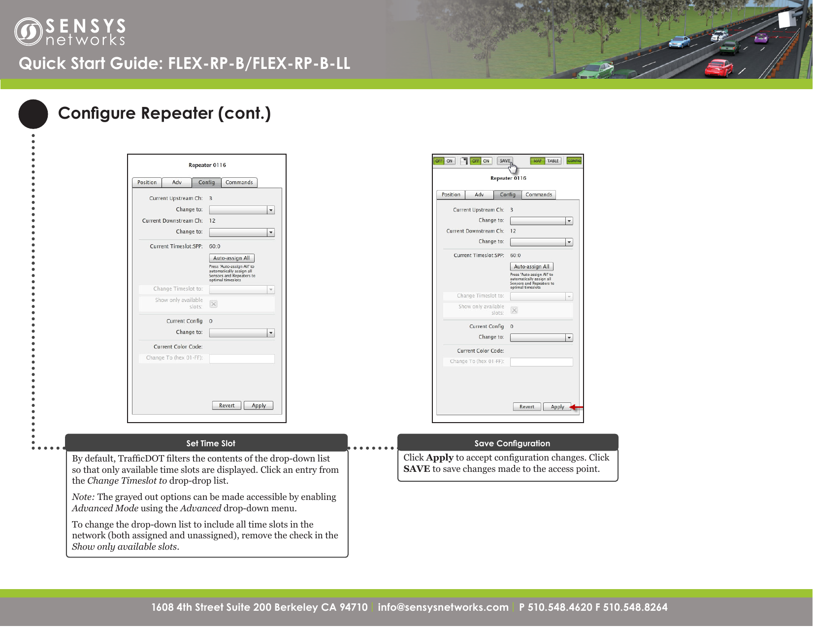 1608 4th Street Suite 200 Berkeley CA 94710| info@sensysnetworks.com | P 510.548.4620 F 510.548.8264 1608 4th Street Suite 200 Berkeley CA 94710 | info@sensysnetworks.com| P 510.548.4620 F 510.548.8264 Congure Repeater (cont.)Quick Start Guide: FLEX-RP-B/FLEX-RP-B-LLClick Apply to accept conguration changes. Click SAVE to save changes made to the access point.Save CongurationBy default, TrafcDOT lters the contents of the drop-down list so that only available time slots are displayed. Click an entry from the Change Timeslot to drop-drop list. Note: The grayed out options can be made accessible by enabling Advanced Mode using the Advanced drop-down menu.To change the drop-down list to include all time slots in the network (both assigned and unassigned), remove the check in the Show only available slots.Set Time Slot
