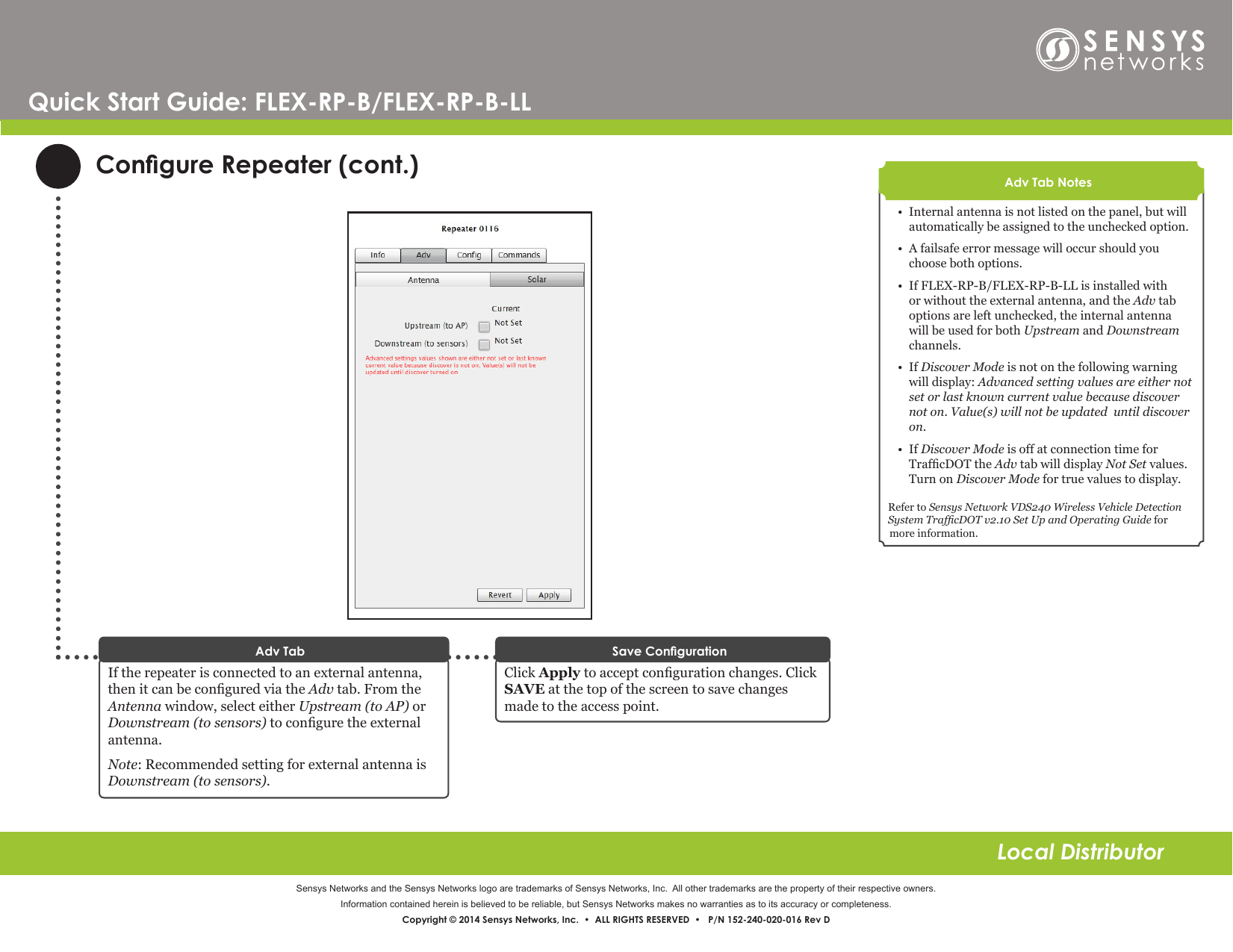 Sensys Networks and the Sensys Networks logo are trademarks of Sensys Networks, Inc.  All other trademarks are the property of their respective owners.Information contained herein is believed to be reliable, but Sensys Networks makes no warranties as to its accuracy or completeness. Copyright © 2014 Sensys Networks, Inc.  •  ALL RIGHTS RESERVED  •   P/N 152-240-020-016 Rev DLocal DistributorQuick Start Guide: FLEX-RP-B/FLEX-RP-B-LLCongure Repeater (cont.)If the repeater is connected to an external antenna, then it can be congured via the Adv tab. From the Antenna window, select either Upstream (to AP) or Downstream (to sensors) to congure the external antenna.Note: Recommended setting for external antenna is Downstream (to sensors).Adv Tab•  Internal antenna is not listed on the panel, but will automatically be assigned to the unchecked option.•  A failsafe error message will occur should you choose both options.•  If FLEX-RP-B/FLEX-RP-B-LL is installed with or without the external antenna, and the Adv tab options are left unchecked, the internal antenna will be used for both Upstream and Downstream channels.•  If Discover Mode is not on the following warning will display: Advanced setting values are either not set or last known current value because discover not on. Value(s) will not be updated  until discover on.•  If Discover Mode is off at connection time for TrafcDOT the Adv tab will display Not Set values. Turn on Discover Mode for true values to display.Refer to Sensys Network VDS240 Wireless Vehicle Detection System TrafcDOT v2.10 Set Up and Operating Guide for more information.Adv Tab NotesClick Apply to accept conguration changes. Click SAVE at the top of the screen to save changes made to the access point.Save Conguration