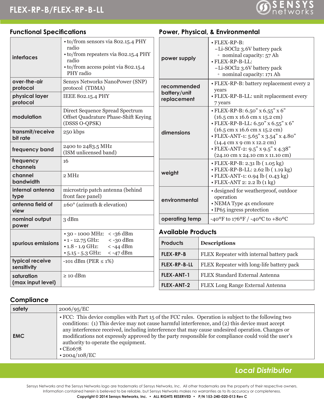 Sensys Networks and the Sensys Networks logo are trademarks of Sensys Networks, Inc.  All other trademarks are the property of their respective owners.Information contained herein is believed to be reliable, but Sensys Networks makes no warranties as to its accuracy or completeness. Copyright © 2014 Sensys Networks, Inc.  •  ALL RIGHTS RESERVED  •   P/N 153-240-020-013 Rev CLocal DistributorFunctional Specications Power, Physical, &amp; EnvironmentalComplianceinterfaces• to/from sensors via 802.15.4 PHY radio • to/from repeaters via 802.15.4 PHY radio• to/from access point via 802.15.4 PHY radioover-the-air protocolSensys Networks NanoPower (SNP) protocol  (TDMA)physical layer       protocolIEEE 802.15.4 PHYmodulationDirect Sequence Spread Spectrum Offset Quadrature Phase-Shift Keying (DSSS O-QPSK)transmit/receive bit rate 250 kbpsfrequency band 2400 to 2483.5 MHz  (ISM unlicensed band)frequency channels16channel bandwidth2 MHzinternal antenna typemicrostrip patch antenna (behind front face panel)antenna eld of view±60° (azimuth &amp; elevation)nominal output power3 dBmspurious emissions• 30 - 1000 MHz:   &lt; -36 dBm• 1 - 12.75 GHz:       &lt; -30 dBm• 1.8 - 1.9 GHz:        &lt; -44 dBm• 5.15 - 5.3 GHz:     &lt; -47 dBmtypical receive sensitivity-101 dBm (PER ≤ 1%)saturation                   (max input level)≥ 10 dBmpower supply• FLEX-RP-B:  –Li-SOCl2 3.6V battery pack ◦ nominal capacity: 57 Ah• FLEX-RP-B-LL:  –Li-SOCl2 3.6V battery pack ◦ nominal capacity: 171 Ahrecommended battery/unit  replacement• FLEX-RP-B: battery replacement every 2 years • FLEX-RP-B-LL: unit replacement every 7 yearsdimensions• FLEX-RP-B: 6.50” x 6.55” x 6”                     (16.5 cm x 16.6 cm x 15.2 cm)• FLEX-RP-B-LL: 6.50” x 6.55” x 6”                     (16.5 cm x 16.6 cm x 15.2 cm)• FLEX-ANT-1: 5.65” x 3.54” x 4.80”                        (14.4 cm x 9 cm x 12.2 cm)• FLEX-ANT-2: 9.5” x 9.5” x 4.38”                   (24.10 cm x 24.10 cm x 11.10 cm)weight• FLEX-RP-B: 2.31 lb ( 1.05 kg) • FLEX-RP-B-LL: 2.62 lb ( 1.19 kg)• FLEX-ANT-1: 0.94 lb ( 0.43 kg)• FLEX-ANT 2: 2.2 lb (1 kg)environmental• designed for weatherproof, outdoor operation• NEMA Type 4x enclosure• IP65 ingress protectionoperating temp -40ºF to 176ºF / -40ºC to +80ºCsafety 2006/95/ECEMC• FCC:  This device complies with Part 15 of the FCC rules.  Operation is subject to the following two conditions:  (1) This device may not cause harmful interference, and (2) this device must accept any interference received, including interference that may cause undesired operation. Changes or modications not expressly approved by the party responsible for compliance could void the user’s authority to operate the equipment.• CE0678• 2004/108/EC FLEX-RP-B/FLEX-RP-B-LLProducts DescriptionsFLEX-RP-B FLEX Repeater with internal battery packFLEX-RP-B-LL FLEX Repeater with long-life battery packFLEX-ANT-1 FLEX Standard External AntennaFLEX-ANT-2 FLEX Long Range External AntennaAvailable Products