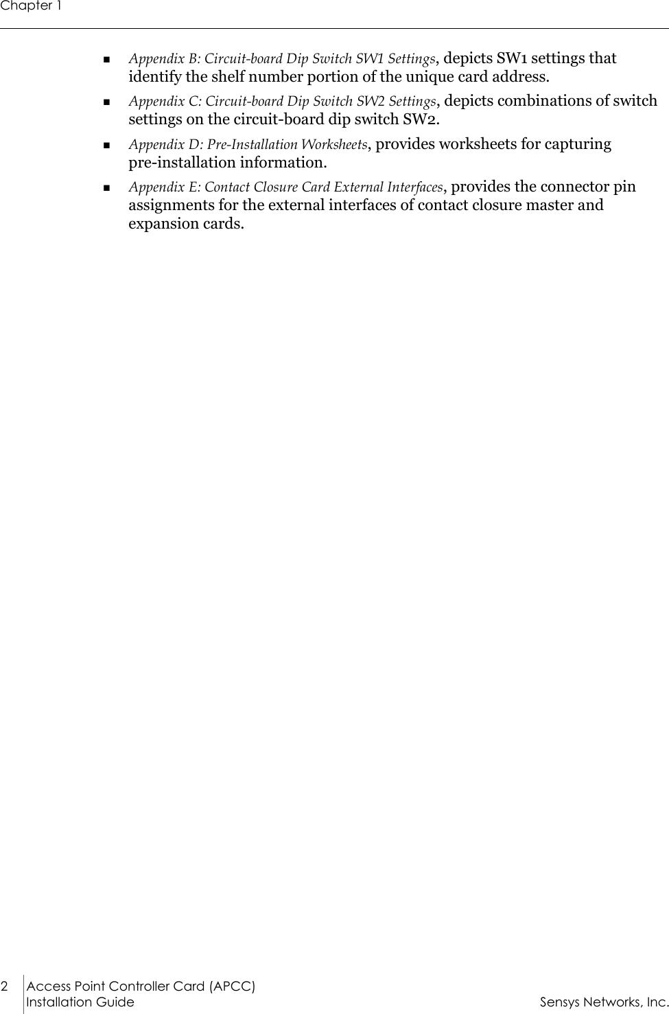 Chapter 12 Access Point Controller Card (APCC)Installation Guide Sensys Networks, Inc.Appendix B: Circuit-board Dip Switch SW1 Settings, depicts SW1 settings that identify the shelf number portion of the unique card address. Appendix C: Circuit-board Dip Switch SW2 Settings, depicts combinations of switch settings on the circuit-board dip switch SW2.Appendix D: Pre-Installation Worksheets, provides worksheets for capturing          pre-installation information.Appendix E: Contact Closure Card External Interfaces, provides the connector pin assignments for the external interfaces of contact closure master and expansion cards.
