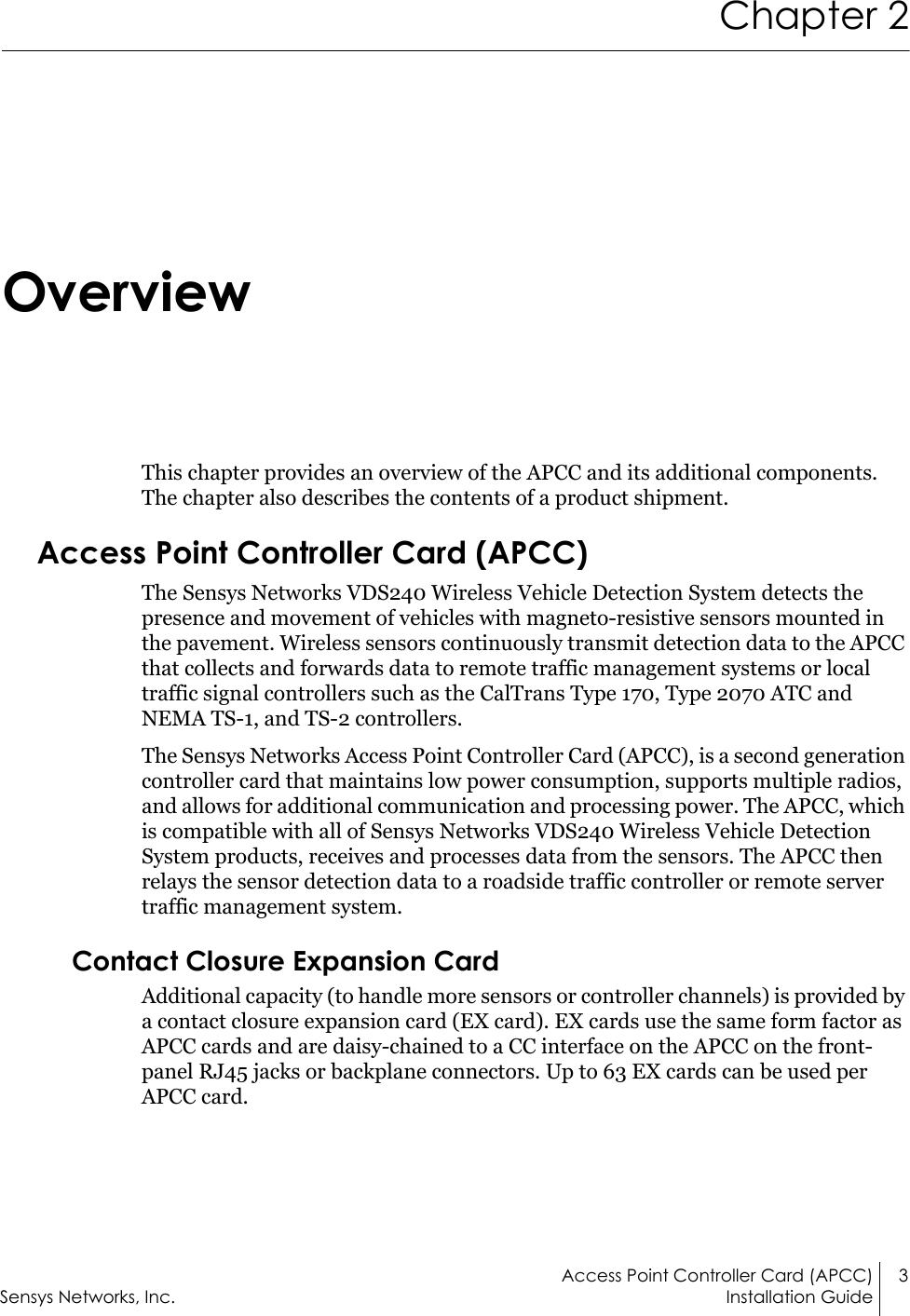 Access Point Controller Card (APCC) 3Sensys Networks, Inc. Installation GuideChapter 2OverviewThis chapter provides an overview of the APCC and its additional components. The chapter also describes the contents of a product shipment.Access Point Controller Card (APCC)The Sensys Networks VDS240 Wireless Vehicle Detection System detects the presence and movement of vehicles with magneto-resistive sensors mounted in the pavement. Wireless sensors continuously transmit detection data to the APCC that collects and forwards data to remote traffic management systems or local traffic signal controllers such as the CalTrans Type 170, Type 2070 ATC and NEMA TS-1, and TS-2 controllers.The Sensys Networks Access Point Controller Card (APCC), is a second generation controller card that maintains low power consumption, supports multiple radios, and allows for additional communication and processing power. The APCC, which is compatible with all of Sensys Networks VDS240 Wireless Vehicle Detection System products, receives and processes data from the sensors. The APCC then relays the sensor detection data to a roadside traffic controller or remote server traffic management system.Contact Closure Expansion CardAdditional capacity (to handle more sensors or controller channels) is provided by a contact closure expansion card (EX card). EX cards use the same form factor as APCC cards and are daisy-chained to a CC interface on the APCC on the front-panel RJ45 jacks or backplane connectors. Up to 63 EX cards can be used per APCC card.