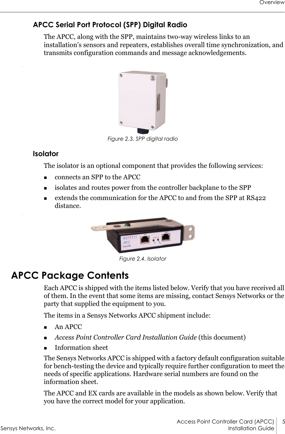 OverviewAccess Point Controller Card (APCC) 5Sensys Networks, Inc. Installation Guide APCC Serial Port Protocol (SPP) Digital RadioThe APCC, along with the SPP, maintains two-way wireless links to an installation’s sensors and repeaters, establishes overall time synchronization, and transmits configuration commands and message acknowledgements. Figure 2.3. SPP digital radioIsolatorThe isolator is an optional component that provides the following services:connects an SPP to the APCCisolates and routes power from the controller backplane to the SPPextends the communication for the APCC to and from the SPP at RS422 distance. Figure 2.4. IsolatorAPCC Package ContentsEach APCC is shipped with the items listed below. Verify that you have received all of them. In the event that some items are missing, contact Sensys Networks or the party that supplied the equipment to you.The items in a Sensys Networks APCC shipment include:An APCCAccess Point Controller Card Installation Guide (this document)Information sheetThe Sensys Networks APCC is shipped with a factory default configuration suitable for bench-testing the device and typically require further configuration to meet the needs of specific applications. Hardware serial numbers are found on the information sheet.The APCC and EX cards are available in the models as shown below. Verify that you have the correct model for your application.