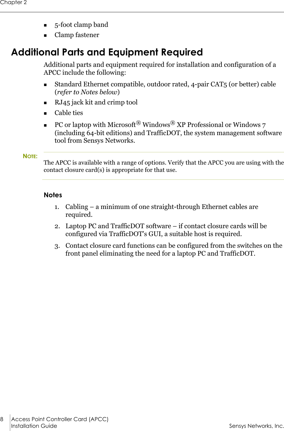 Chapter 28 Access Point Controller Card (APCC)Installation Guide Sensys Networks, Inc.5-foot clamp bandClamp fastenerAdditional Parts and Equipment RequiredAdditional parts and equipment required for installation and configuration of a APCC include the following:Standard Ethernet compatible, outdoor rated, 4-pair CAT5 (or better) cable (refer to Notes below)RJ45 jack kit and crimp toolCable tiesPC or laptop with Microsoft® Windows® XP Professional or Windows 7 (including 64-bit editions) and TrafficDOT, the system management software tool from Sensys Networks.NOTE:The APCC is available with a range of options. Verify that the APCC you are using with the contact closure card(s) is appropriate for that use.Notes1. Cabling – a minimum of one straight-through Ethernet cables are required.2. Laptop PC and TrafficDOT software – if contact closure cards will be configured via TrafficDOT&apos;s GUI, a suitable host is required.3. Contact closure card functions can be configured from the switches on the front panel eliminating the need for a laptop PC and TrafficDOT.