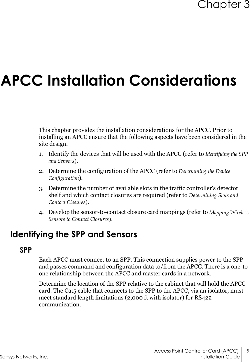 Access Point Controller Card (APCC)  9Sensys Networks, Inc. Installation GuideChapter 3 APCC Installation ConsiderationsThis chapter provides the installation considerations for the APCC. Prior to installing an APCC ensure that the following aspects have been considered in the site design.1. Identify the devices that will be used with the APCC (refer to Identifying the SPP and Sensors).2. Determine the configuration of the APCC (refer to Determining the Device Configuration).3. Determine the number of available slots in the traffic controller&apos;s detector shelf and which contact closures are required (refer to Determining Slots and Contact Closures).4. Develop the sensor-to-contact closure card mappings (refer to Mapping Wireless Sensors to Contact Closures).Identifying the SPP and SensorsSPPEach APCC must connect to an SPP. This connection supplies power to the SPP and passes command and configuration data to/from the APCC. There is a one-to-one relationship between the APCC and master cards in a network. Determine the location of the SPP relative to the cabinet that will hold the APCC card. The Cat5 cable that connects to the SPP to the APCC, via an isolator, must meet standard length limitations (2,000 ft with isolator) for RS422 communication.