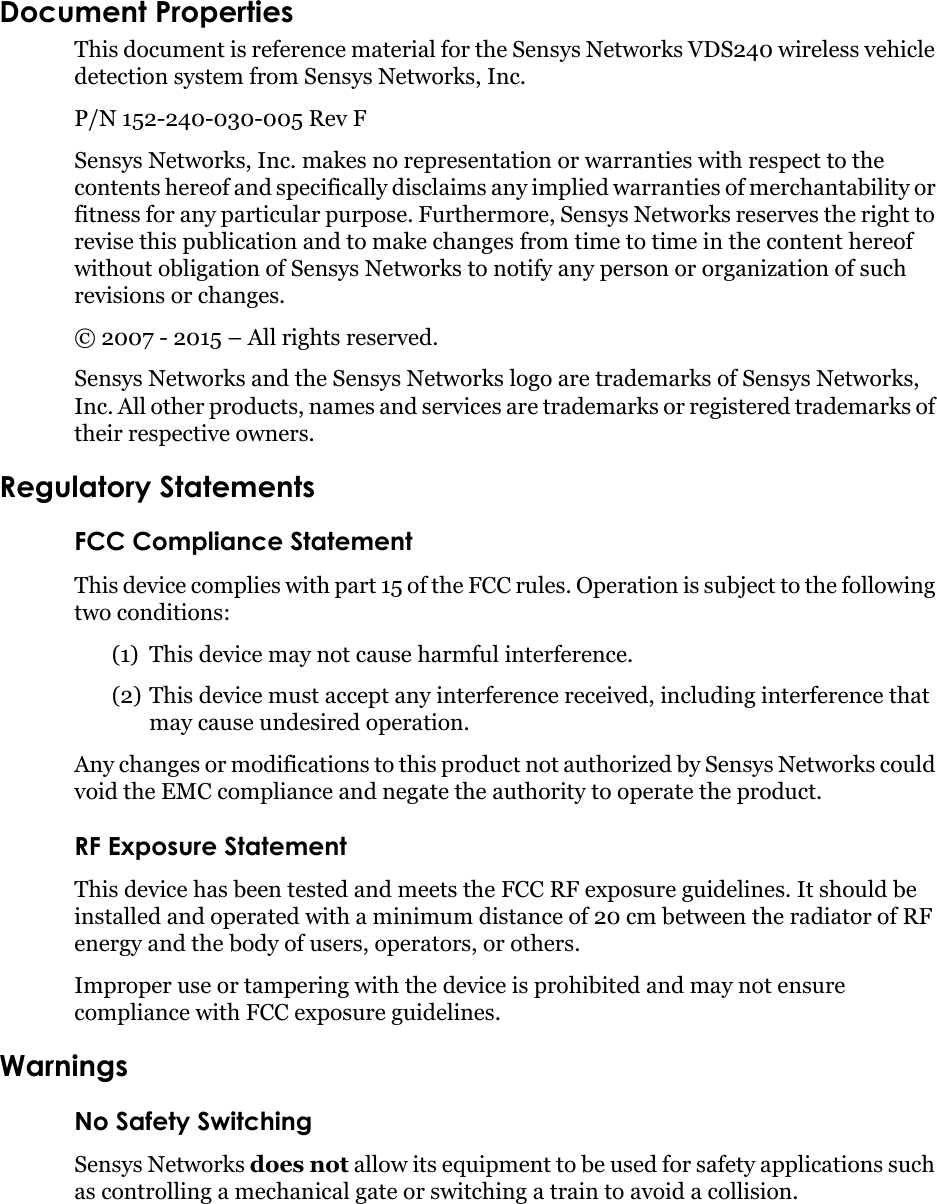 Document PropertiesThis document is reference material for the Sensys Networks VDS240 wireless vehicle detection system from Sensys Networks, Inc.P/N 152-240-030-005 Rev F Sensys Networks, Inc. makes no representation or warranties with respect to the contents hereof and specifically disclaims any implied warranties of merchantability or fitness for any particular purpose. Furthermore, Sensys Networks reserves the right to revise this publication and to make changes from time to time in the content hereof without obligation of Sensys Networks to notify any person or organization of such revisions or changes. © 2007 - 2015 – All rights reserved.Sensys Networks and the Sensys Networks logo are trademarks of Sensys Networks, Inc. All other products, names and services are trademarks or registered trademarks of their respective owners.Regulatory StatementsFCC Compliance StatementThis device complies with part 15 of the FCC rules. Operation is subject to the following two conditions: (1) This device may not cause harmful interference.(2) This device must accept any interference received, including interference that may cause undesired operation. Any changes or modifications to this product not authorized by Sensys Networks could void the EMC compliance and negate the authority to operate the product.RF Exposure StatementThis device has been tested and meets the FCC RF exposure guidelines. It should be installed and operated with a minimum distance of 20 cm between the radiator of RF energy and the body of users, operators, or others.Improper use or tampering with the device is prohibited and may not ensure compliance with FCC exposure guidelines.WarningsNo Safety SwitchingSensys Networks does not allow its equipment to be used for safety applications such as controlling a mechanical gate or switching a train to avoid a collision.