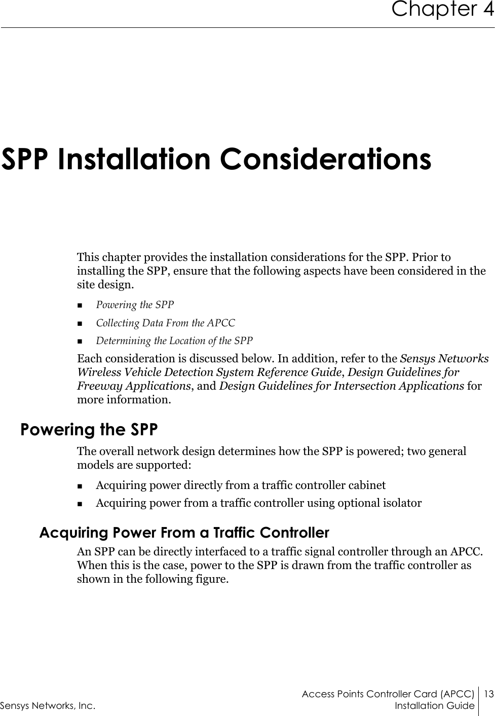 Access Points Controller Card (APCC) 13Sensys Networks, Inc. Installation GuideChapter 4SPP Installation ConsiderationsThis chapter provides the installation considerations for the SPP. Prior to installing the SPP, ensure that the following aspects have been considered in the site design.Powering the SPP Collecting Data From the APCCDetermining the Location of the SPPEach consideration is discussed below. In addition, refer to the Sensys Networks Wireless Vehicle Detection System Reference Guide, Design Guidelines for Freeway Applications, and Design Guidelines for Intersection Applications for more information.Powering the SPPThe overall network design determines how the SPP is powered; two general models are supported:Acquiring power directly from a traffic controller cabinetAcquiring power from a traffic controller using optional isolator Acquiring Power From a Traffic ControllerAn SPP can be directly interfaced to a traffic signal controller through an APCC. When this is the case, power to the SPP is drawn from the traffic controller as shown in the following figure.