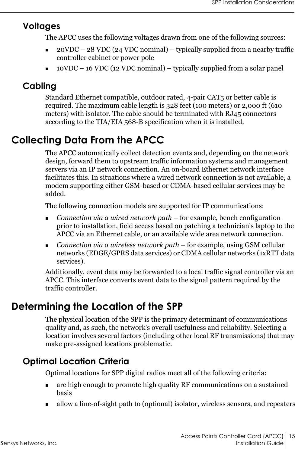 SPP Installation ConsiderationsAccess Points Controller Card (APCC) 15Sensys Networks, Inc. Installation Guide VoltagesThe APCC uses the following voltages drawn from one of the following sources:20VDC – 28 VDC (24 VDC nominal) – typically supplied from a nearby traffic controller cabinet or power pole10VDC – 16 VDC (12 VDC nominal) – typically supplied from a solar panelCablingStandard Ethernet compatible, outdoor rated, 4-pair CAT5 or better cable is required. The maximum cable length is 328 feet (100 meters) or 2,000 ft (610 meters) with isolator. The cable should be terminated with RJ45 connectors according to the TIA/EIA 568-B specification when it is installed.Collecting Data From the APCCThe APCC automatically collect detection events and, depending on the network design, forward them to upstream traffic information systems and management servers via an IP network connection. An on-board Ethernet network interface facilitates this. In situations where a wired network connection is not available, a modem supporting either GSM-based or CDMA-based cellular services may be added.The following connection models are supported for IP communications:Connection via a wired network path – for example, bench configuration prior to installation, field access based on patching a technician&apos;s laptop to the APCC via an Ethernet cable, or an available wide area network connection.Connection via a wireless network path – for example, using GSM cellular networks (EDGE/GPRS data services) or CDMA cellular networks (1xRTT data services).Additionally, event data may be forwarded to a local traffic signal controller via an APCC. This interface converts event data to the signal pattern required by the traffic controller. Determining the Location of the SPPThe physical location of the SPP is the primary determinant of communications quality and, as such, the network&apos;s overall usefulness and reliability. Selecting a location involves several factors (including other local RF transmissions) that may make pre-assigned locations problematic. Optimal Location CriteriaOptimal locations for SPP digital radios meet all of the following criteria:are high enough to promote high quality RF communications on a sustained basisallow a line-of-sight path to (optional) isolator, wireless sensors, and repeaters