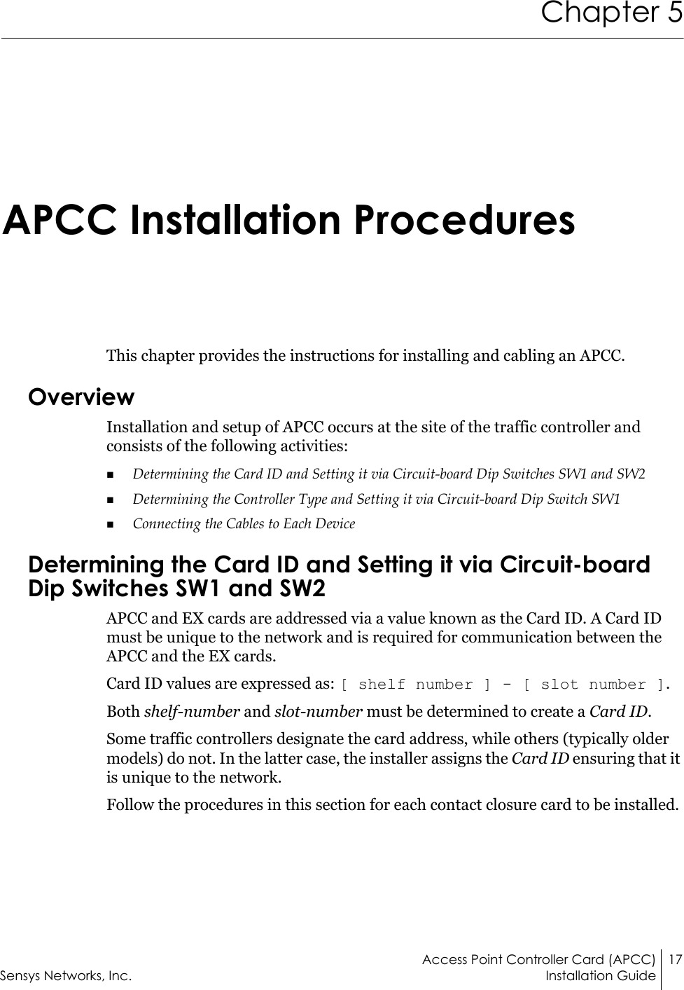 Access Point Controller Card (APCC) 17Sensys Networks, Inc. Installation GuideChapter 5APCC Installation ProceduresThis chapter provides the instructions for installing and cabling an APCC.OverviewInstallation and setup of APCC occurs at the site of the traffic controller and consists of the following activities:Determining the Card ID and Setting it via Circuit-board Dip Switches SW1 and SW2Determining the Controller Type and Setting it via Circuit-board Dip Switch SW1Connecting the Cables to Each DeviceDetermining the Card ID and Setting it via Circuit-board Dip Switches SW1 and SW2APCC and EX cards are addressed via a value known as the Card ID. A Card ID must be unique to the network and is required for communication between the APCC and the EX cards.Card ID values are expressed as: [ shelf number ] - [ slot number ].Both shelf-number and slot-number must be determined to create a Card ID.Some traffic controllers designate the card address, while others (typically older models) do not. In the latter case, the installer assigns the Card ID ensuring that it is unique to the network.Follow the procedures in this section for each contact closure card to be installed.