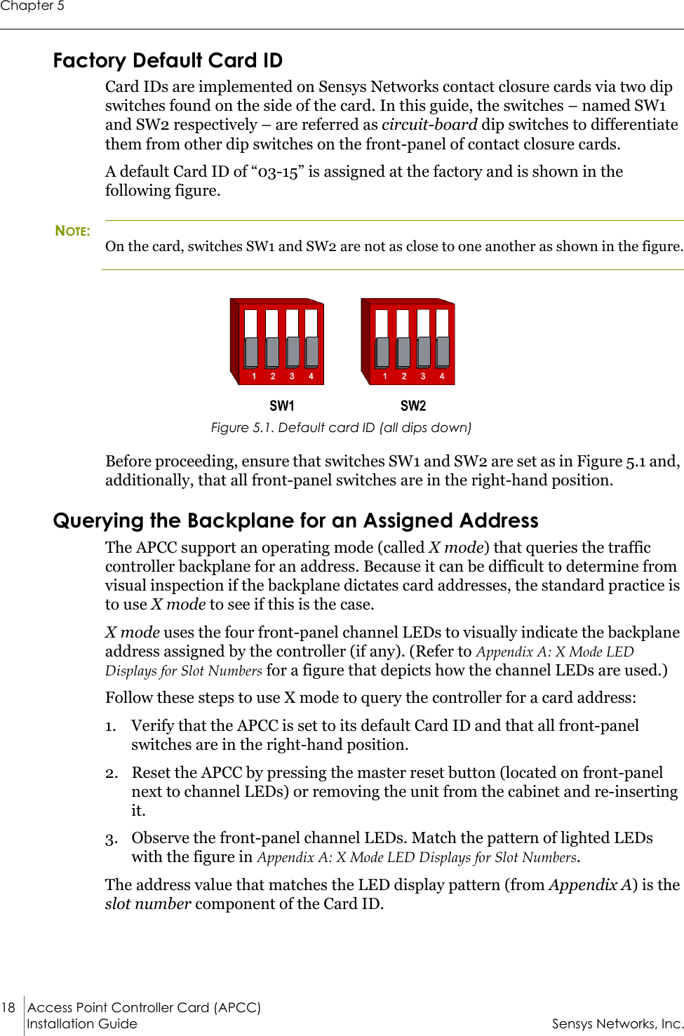 Chapter 518 Access Point Controller Card (APCC)Installation Guide Sensys Networks, Inc.Factory Default Card IDCard IDs are implemented on Sensys Networks contact closure cards via two dip switches found on the side of the card. In this guide, the switches – named SW1 and SW2 respectively – are referred as circuit-board dip switches to differentiate them from other dip switches on the front-panel of contact closure cards.A default Card ID of “03-15” is assigned at the factory and is shown in the following figure. NOTE:On the card, switches SW1 and SW2 are not as close to one another as shown in the figure.Figure 5.1. Default card ID (all dips down)Before proceeding, ensure that switches SW1 and SW2 are set as in Figure 5.1 and, additionally, that all front-panel switches are in the right-hand position.Querying the Backplane for an Assigned AddressThe APCC support an operating mode (called X mode) that queries the traffic controller backplane for an address. Because it can be difficult to determine from visual inspection if the backplane dictates card addresses, the standard practice is to use X mode to see if this is the case.X mode uses the four front-panel channel LEDs to visually indicate the backplane address assigned by the controller (if any). (Refer to Appendix A: X Mode LED Displays for Slot Numbers for a figure that depicts how the channel LEDs are used.)Follow these steps to use X mode to query the controller for a card address:1. Verify that the APCC is set to its default Card ID and that all front-panel switches are in the right-hand position.2. Reset the APCC by pressing the master reset button (located on front-panel next to channel LEDs) or removing the unit from the cabinet and re-inserting it.3. Observe the front-panel channel LEDs. Match the pattern of lighted LEDs with the figure in Appendix A: X Mode LED Displays for Slot Numbers.The address value that matches the LED display pattern (from Appendix A) is the slot number component of the Card ID.
