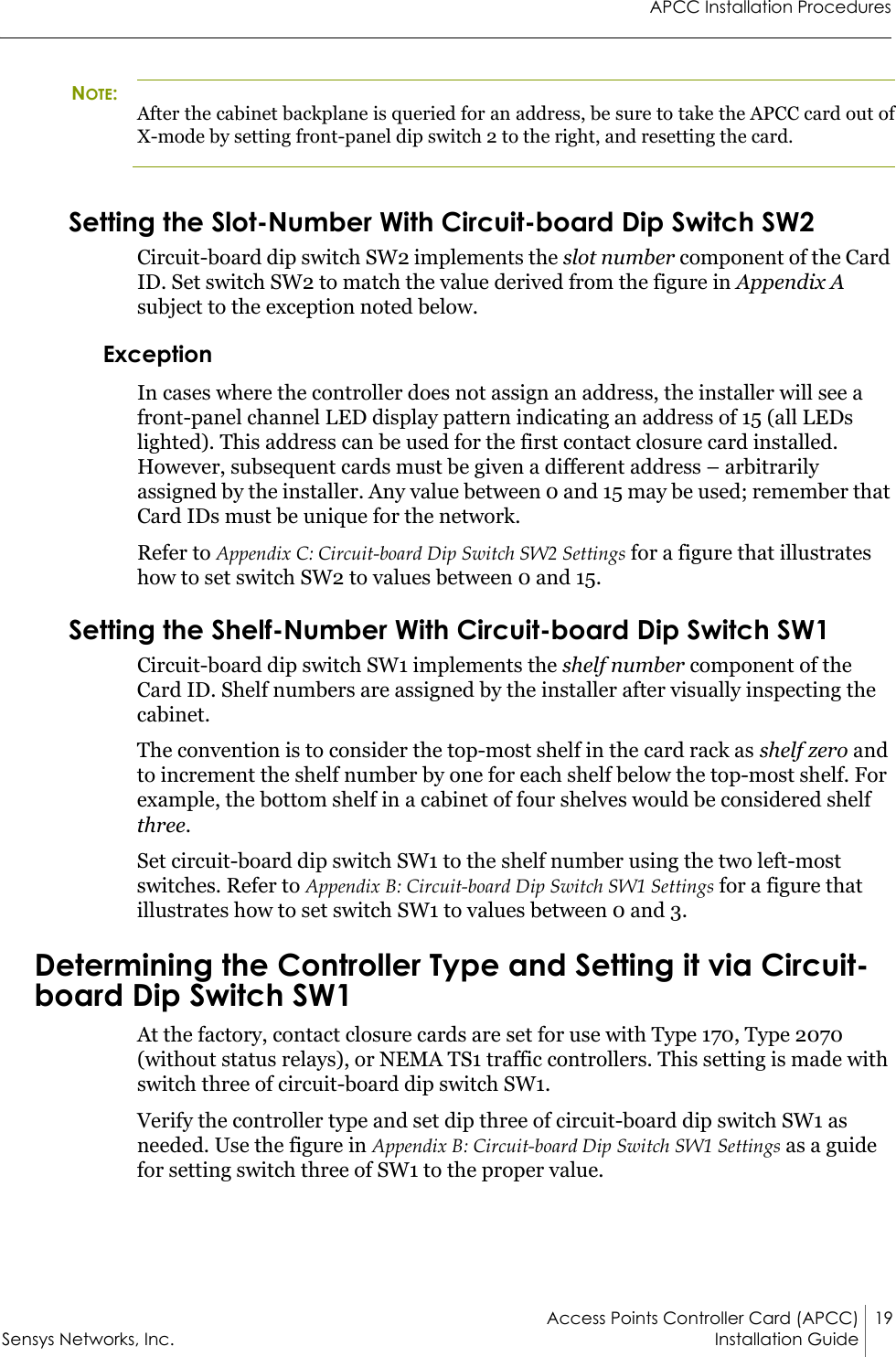 APCC Installation ProceduresAccess Points Controller Card (APCC) 19Sensys Networks, Inc. Installation Guide NOTE:After the cabinet backplane is queried for an address, be sure to take the APCC card out of X-mode by setting front-panel dip switch 2 to the right, and resetting the card.Setting the Slot-Number With Circuit-board Dip Switch SW2Circuit-board dip switch SW2 implements the slot number component of the Card ID. Set switch SW2 to match the value derived from the figure in Appendix A subject to the exception noted below.ExceptionIn cases where the controller does not assign an address, the installer will see a front-panel channel LED display pattern indicating an address of 15 (all LEDs lighted). This address can be used for the first contact closure card installed. However, subsequent cards must be given a different address – arbitrarily assigned by the installer. Any value between 0 and 15 may be used; remember that Card IDs must be unique for the network.Refer to Appendix C: Circuit-board Dip Switch SW2 Settings for a figure that illustrates how to set switch SW2 to values between 0 and 15.Setting the Shelf-Number With Circuit-board Dip Switch SW1Circuit-board dip switch SW1 implements the shelf number component of the Card ID. Shelf numbers are assigned by the installer after visually inspecting the cabinet.The convention is to consider the top-most shelf in the card rack as shelf zero and to increment the shelf number by one for each shelf below the top-most shelf. For example, the bottom shelf in a cabinet of four shelves would be considered shelf three.Set circuit-board dip switch SW1 to the shelf number using the two left-most switches. Refer to Appendix B: Circuit-board Dip Switch SW1 Settings for a figure that illustrates how to set switch SW1 to values between 0 and 3.Determining the Controller Type and Setting it via Circuit-board Dip Switch SW1At the factory, contact closure cards are set for use with Type 170, Type 2070 (without status relays), or NEMA TS1 traffic controllers. This setting is made with switch three of circuit-board dip switch SW1.Verify the controller type and set dip three of circuit-board dip switch SW1 as needed. Use the figure in Appendix B: Circuit-board Dip Switch SW1 Settings as a guide for setting switch three of SW1 to the proper value.