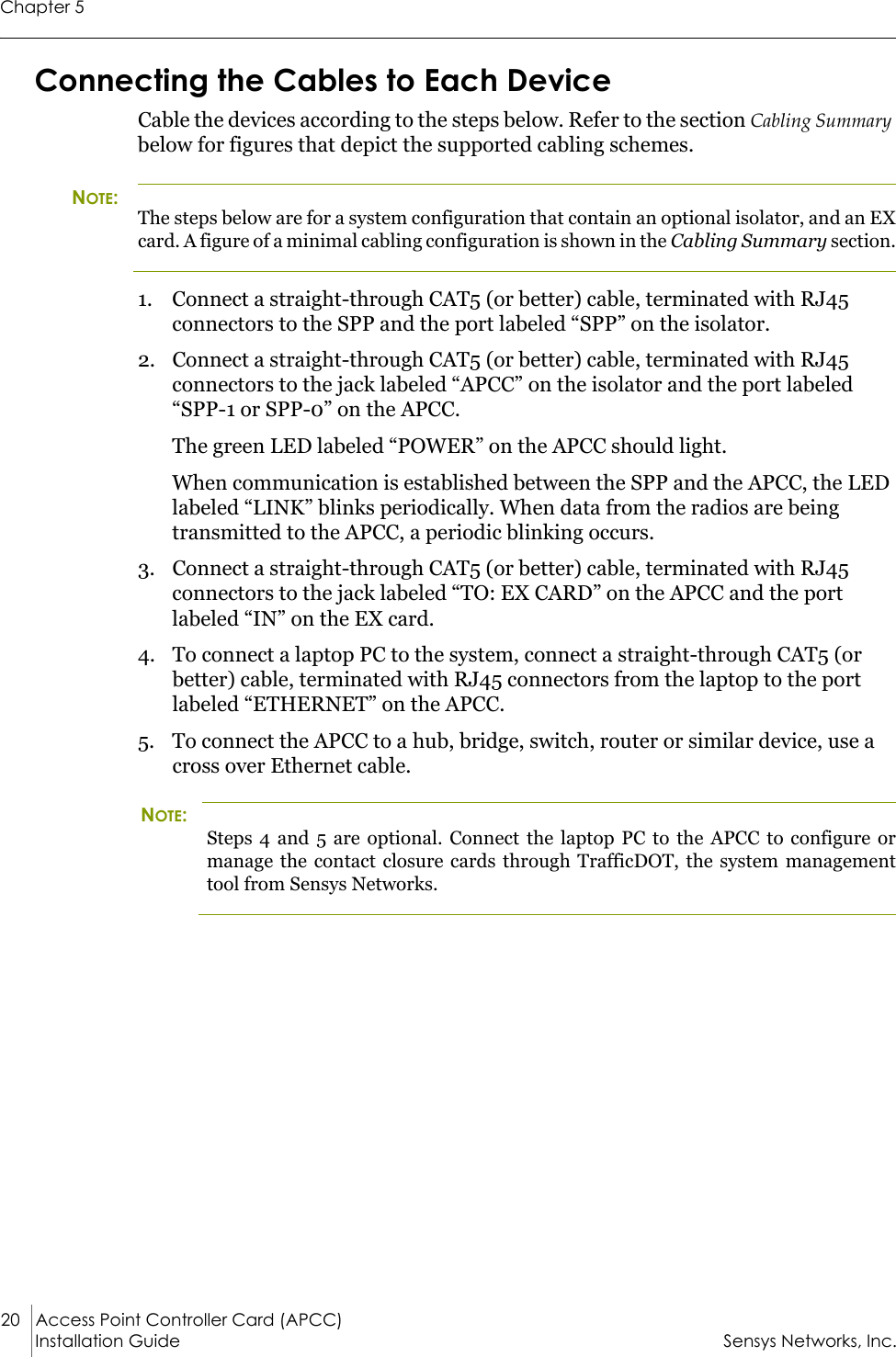 Chapter 520 Access Point Controller Card (APCC)Installation Guide Sensys Networks, Inc.Connecting the Cables to Each DeviceCable the devices according to the steps below. Refer to the section Cabling Summary below for figures that depict the supported cabling schemes.NOTE:The steps below are for a system configuration that contain an optional isolator, and an EX card. A figure of a minimal cabling configuration is shown in the Cabling Summary section.1. Connect a straight-through CAT5 (or better) cable, terminated with RJ45 connectors to the SPP and the port labeled “SPP” on the isolator.2. Connect a straight-through CAT5 (or better) cable, terminated with RJ45 connectors to the jack labeled “APCC” on the isolator and the port labeled “SPP-1 or SPP-0” on the APCC.The green LED labeled “POWER” on the APCC should light.When communication is established between the SPP and the APCC, the LED labeled “LINK” blinks periodically. When data from the radios are being transmitted to the APCC, a periodic blinking occurs.3. Connect a straight-through CAT5 (or better) cable, terminated with RJ45 connectors to the jack labeled “TO: EX CARD” on the APCC and the port labeled “IN” on the EX card.4. To connect a laptop PC to the system, connect a straight-through CAT5 (or better) cable, terminated with RJ45 connectors from the laptop to the port labeled “ETHERNET” on the APCC.5. To connect the APCC to a hub, bridge, switch, router or similar device, use a cross over Ethernet cable.NOTE:Steps 4 and 5 are optional. Connect the laptop PC to the APCC to configure or manage the contact closure cards through TrafficDOT, the system management tool from Sensys Networks.