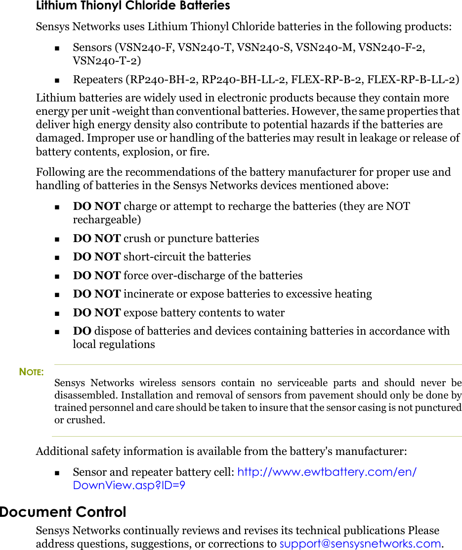 Lithium Thionyl Chloride BatteriesSensys Networks uses Lithium Thionyl Chloride batteries in the following products:Sensors (VSN240-F, VSN240-T, VSN240-S, VSN240-M, VSN240-F-2, VSN240-T-2)Repeaters (RP240-BH-2, RP240-BH-LL-2, FLEX-RP-B-2, FLEX-RP-B-LL-2)Lithium batteries are widely used in electronic products because they contain more energy per unit -weight than conventional batteries. However, the same properties that deliver high energy density also contribute to potential hazards if the batteries are damaged. Improper use or handling of the batteries may result in leakage or release of battery contents, explosion, or fire.Following are the recommendations of the battery manufacturer for proper use and handling of batteries in the Sensys Networks devices mentioned above:DO NOT charge or attempt to recharge the batteries (they are NOT rechargeable)DO NOT crush or puncture batteriesDO NOT short-circuit the batteriesDO NOT force over-discharge of the batteriesDO NOT incinerate or expose batteries to excessive heatingDO NOT expose battery contents to waterDO dispose of batteries and devices containing batteries in accordance with local regulationsNOTE:Sensys Networks wireless sensors contain no serviceable parts and should never be disassembled. Installation and removal of sensors from pavement should only be done by trained personnel and care should be taken to insure that the sensor casing is not punctured or crushed.Additional safety information is available from the battery&apos;s manufacturer:Sensor and repeater battery cell: http://www.ewtbattery.com/en/DownView.asp?ID=9Document ControlSensys Networks continually reviews and revises its technical publications Please address questions, suggestions, or corrections to support@sensysnetworks.com.