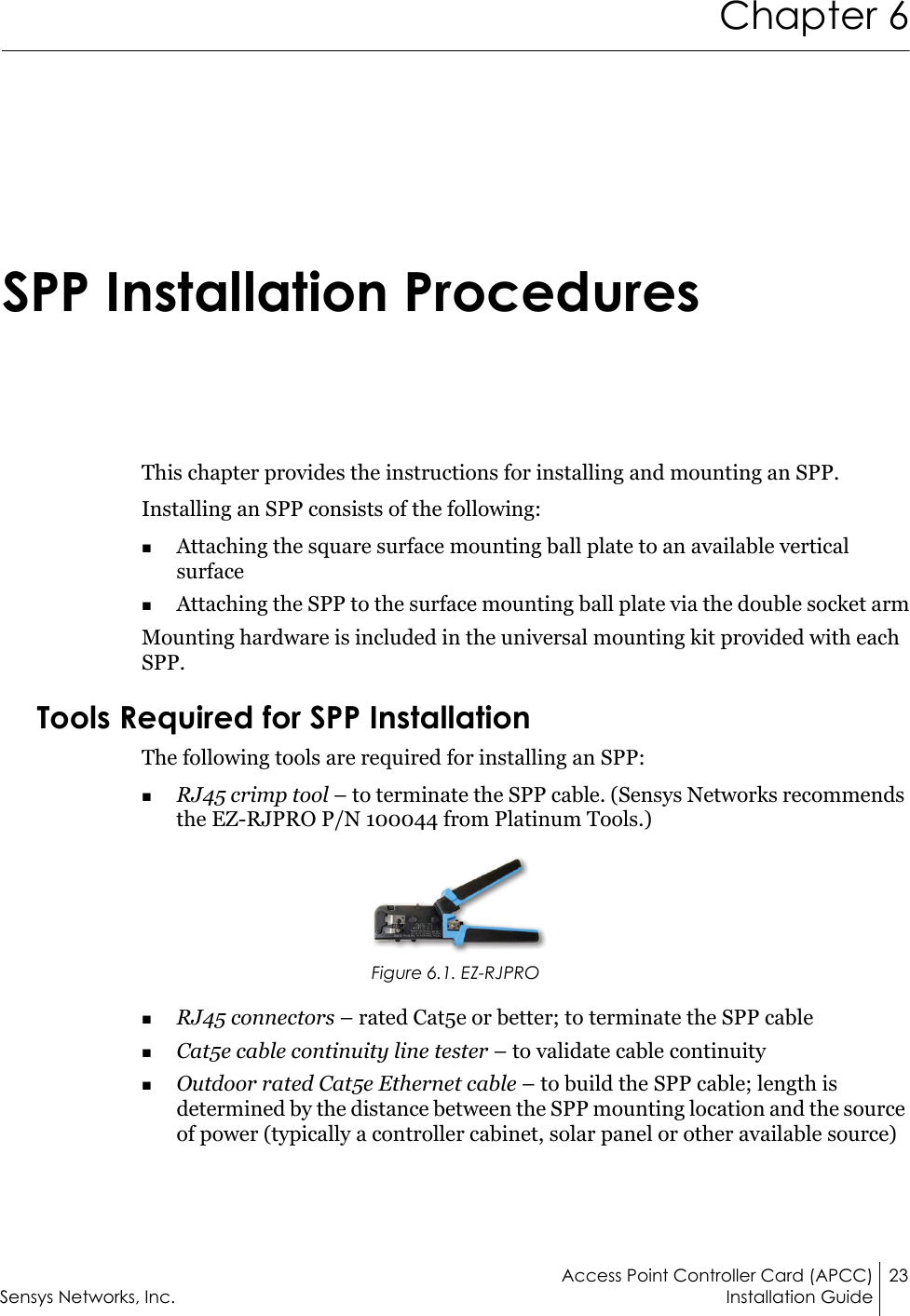 Access Point Controller Card (APCC) 23Sensys Networks, Inc. Installation GuideChapter 6SPP Installation ProceduresThis chapter provides the instructions for installing and mounting an SPP.Installing an SPP consists of the following:Attaching the square surface mounting ball plate to an available vertical surfaceAttaching the SPP to the surface mounting ball plate via the double socket armMounting hardware is included in the universal mounting kit provided with each SPP.Tools Required for SPP InstallationThe following tools are required for installing an SPP:RJ45 crimp tool – to terminate the SPP cable. (Sensys Networks recommends the EZ-RJPRO P/N 100044 from Platinum Tools.)Figure 6.1. EZ-RJPRORJ45 connectors – rated Cat5e or better; to terminate the SPP cableCat5e cable continuity line tester – to validate cable continuityOutdoor rated Cat5e Ethernet cable – to build the SPP cable; length is determined by the distance between the SPP mounting location and the source of power (typically a controller cabinet, solar panel or other available source)