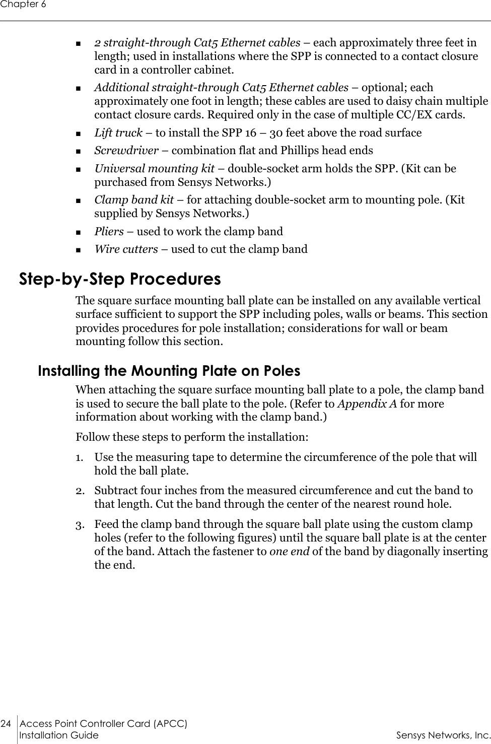 Chapter 624 Access Point Controller Card (APCC)Installation Guide Sensys Networks, Inc.2 straight-through Cat5 Ethernet cables – each approximately three feet in length; used in installations where the SPP is connected to a contact closure card in a controller cabinet.Additional straight-through Cat5 Ethernet cables – optional; each approximately one foot in length; these cables are used to daisy chain multiple contact closure cards. Required only in the case of multiple CC/EX cards.Lift truck – to install the SPP 16 – 30 feet above the road surfaceScrewdriver – combination flat and Phillips head endsUniversal mounting kit – double-socket arm holds the SPP. (Kit can be purchased from Sensys Networks.)Clamp band kit – for attaching double-socket arm to mounting pole. (Kit supplied by Sensys Networks.)Pliers – used to work the clamp bandWire cutters – used to cut the clamp bandStep-by-Step ProceduresThe square surface mounting ball plate can be installed on any available vertical surface sufficient to support the SPP including poles, walls or beams. This section provides procedures for pole installation; considerations for wall or beam mounting follow this section.Installing the Mounting Plate on PolesWhen attaching the square surface mounting ball plate to a pole, the clamp band is used to secure the ball plate to the pole. (Refer to Appendix A for more information about working with the clamp band.)Follow these steps to perform the installation:1. Use the measuring tape to determine the circumference of the pole that will hold the ball plate.2. Subtract four inches from the measured circumference and cut the band to that length. Cut the band through the center of the nearest round hole.3. Feed the clamp band through the square ball plate using the custom clamp holes (refer to the following figures) until the square ball plate is at the center of the band. Attach the fastener to one end of the band by diagonally inserting the end.