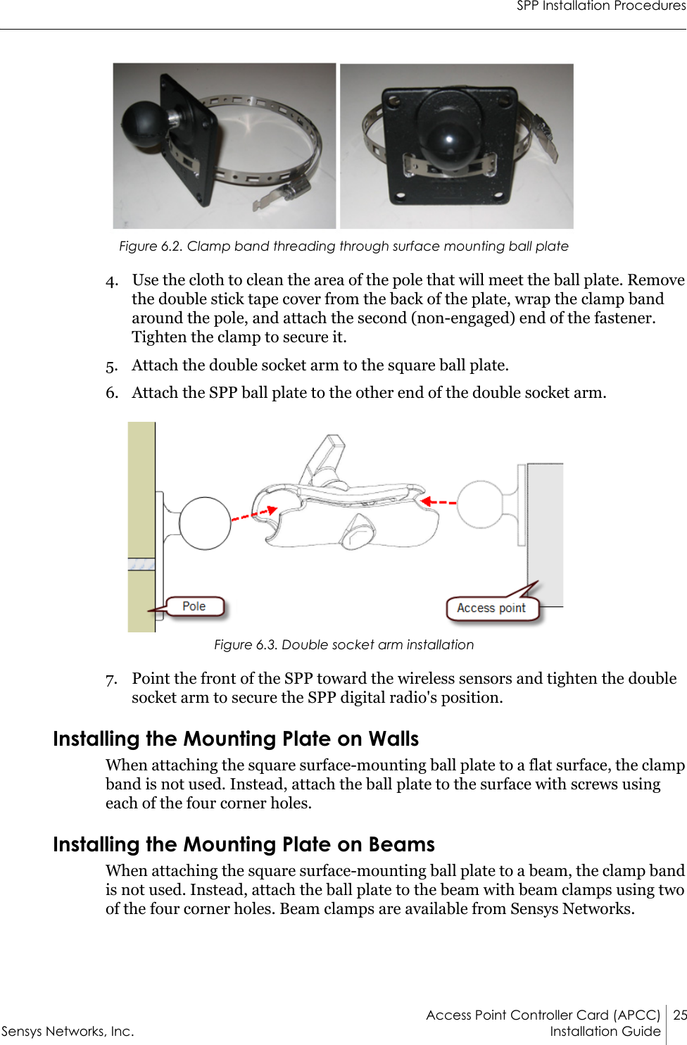 SPP Installation ProceduresAccess Point Controller Card (APCC) 25Sensys Networks, Inc. Installation Guide Figure 6.2. Clamp band threading through surface mounting ball plate4. Use the cloth to clean the area of the pole that will meet the ball plate. Remove the double stick tape cover from the back of the plate, wrap the clamp band around the pole, and attach the second (non-engaged) end of the fastener. Tighten the clamp to secure it.5. Attach the double socket arm to the square ball plate.6. Attach the SPP ball plate to the other end of the double socket arm.Figure 6.3. Double socket arm installation7. Point the front of the SPP toward the wireless sensors and tighten the double socket arm to secure the SPP digital radio&apos;s position.Installing the Mounting Plate on WallsWhen attaching the square surface-mounting ball plate to a flat surface, the clamp band is not used. Instead, attach the ball plate to the surface with screws using each of the four corner holes.Installing the Mounting Plate on BeamsWhen attaching the square surface-mounting ball plate to a beam, the clamp band is not used. Instead, attach the ball plate to the beam with beam clamps using two of the four corner holes. Beam clamps are available from Sensys Networks.