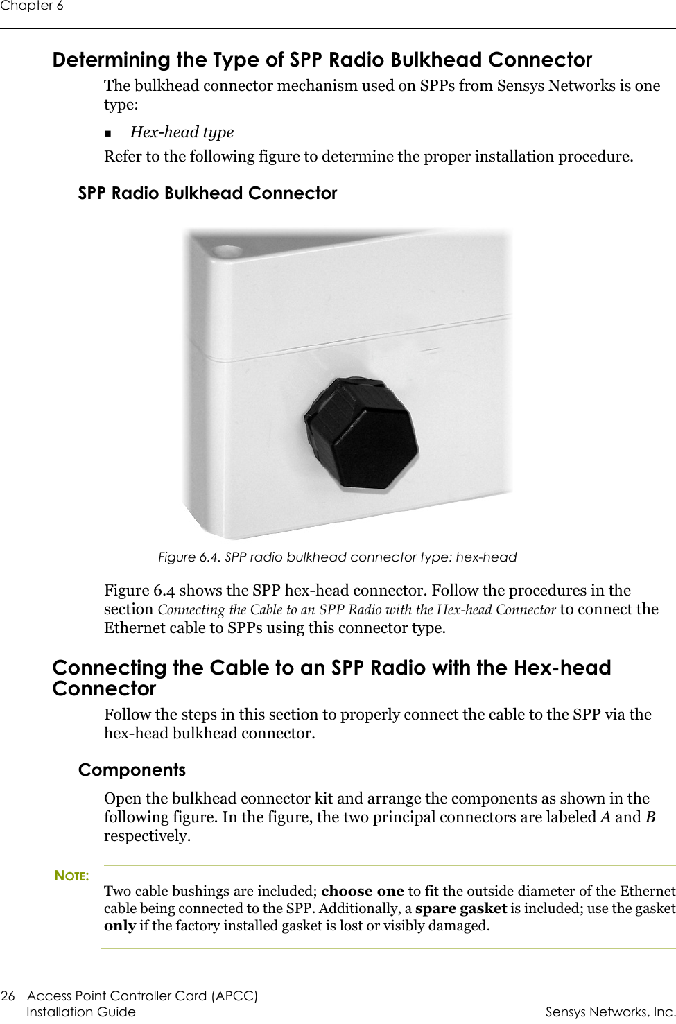 Chapter 626 Access Point Controller Card (APCC)Installation Guide Sensys Networks, Inc.Determining the Type of SPP Radio Bulkhead ConnectorThe bulkhead connector mechanism used on SPPs from Sensys Networks is one type:Hex-head type Refer to the following figure to determine the proper installation procedure.SPP Radio Bulkhead ConnectorFigure 6.4. SPP radio bulkhead connector type: hex-headFigure 6.4 shows the SPP hex-head connector. Follow the procedures in the section Connecting the Cable to an SPP Radio with the Hex-head Connector to connect the Ethernet cable to SPPs using this connector type.Connecting the Cable to an SPP Radio with the Hex-head ConnectorFollow the steps in this section to properly connect the cable to the SPP via the hex-head bulkhead connector.ComponentsOpen the bulkhead connector kit and arrange the components as shown in the following figure. In the figure, the two principal connectors are labeled A and B respectively.NOTE:Two cable bushings are included; choose one to fit the outside diameter of the Ethernet cable being connected to the SPP. Additionally, a spare gasket is included; use the gasket only if the factory installed gasket is lost or visibly damaged.